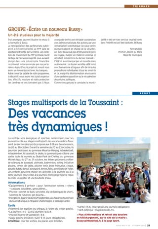 avons créé (enfin) une véritable coordination 
avec la Police nationale. Nos actions, par une 
verbalisation systématique (je salue celles 
du maire-adjoint en charge de la sécurité), 
ont évité beaucoup plus d'intrusions de gens 
du voyage, malgré un matériel coûteux et 
défaillant installé lors du dernier mandat… 
L'été fut aussi marqué par un incendie dans 
un immeuble : ce dossier sensible a été traité 
avec humanisme et rigueur afin de faire des 
propositions individuelles à tous les sinistrés 
et ce, malgré la désinformation ahurissante 
d'une certaine opposition ou la récupération 
de certains politiques. 
Comme vous pouvez le constater, la munici- 
Trois exemples peuvent illustrer le retour à 
la normalité à Bussy. 
La renégociation des partenariats public-privé 
a été notre priorité. Le PPP salle de 
spectacle est tombé par lui-même. Les condi-tions 
de financement du PPP gymnase, lourd 
héritage de l'ancienne majorité, nous auraient 
plongé dans une catastrophe financière 
reconnue et même annoncée par nos parte-naires. 
Aujourd'hui, le projet est revu et nous 
avons un nouvel accord avec les banques. 
Autre cheval de bataille de notre programme, 
la sécurité : nous avons mis à plat organisa-tion, 
effectifs, missions et vidéo protection 
(les caméras ne fonctionnaient pas !). Nous 
palité et ses services sont sur tous les fronts 
dans l'intérêt exclusif des habitants de Bussy. 
Yann Dubosc 
Premier Adjoint au Maire 
Majorité municipale 
GROUPE «Écrire un nouveau Bussy» 
Un été studieux pour la majorité 
T R I B U N E S 
Stages multisports de la Toussaint : 
Des vacances 
très dynamiques ! 
BUSSY MAG N° 167 - SEPTEMBRE 2014 I 29 
La rentrée sera énergique et sportive, notamment pour les 
jeunes inscrits aux stages multisports des vacances de la Tous-saint. 
Le service des sports propose aux 8-13 ans deux sessions, 
du 20 au 31 octobre. Durant la semaine du 20 au 23 octobre, ils 
pourront pratiquer, au gymnase Maurice-Herzog, le basketball, 
le badminton, le baseball, le skate, la gymnastique et faire une 
sortie toute la journée au Skate Park de Chelles. Au gymnase 
Michel-Jazy, du 27 au 31 octobre, les élèves pourront profiter 
de séances de baseball, ultimate, badminton, volley, initiation 
piscine, tennis de table, piscine loisir, boxe française, cirque, 
double dutch, danse, acrosport, tennis, foot, athlétisme et roller. 
Les enfants peuvent choisir les activités à la journée ou à la 
demi-journée. Pour celles à la journée, merci de prévoir le repas 
du midi, un goûter et une bouteille d’eau. 
Informations 
• Équipements à prévoir : pour l’animation rollers : rollers 
+ casques, coudières, genouillères… 
• Piscine : bonnet de bain, serviette, slip de bain (pas de short), 
lunettes de natation, gel douche… 
• Inscriptions à partir du lundi 29septembre, aux horaires d’ouverture 
du Guichet unique, à l’Espace Charlemagne, 2 passage Carter. 
Tarifs 
(Paiement par espèces ou chèque, à l’ordre du trésor public). 
• La journée : 11 € - La 1/2 journée : 5,50 € 
• Piscine (Marne-et-Gondoire) : 8 € 
• Stage piscine initiation : 62,17 € (5 jours obligatoires). 
Attention : pour les sorties, les places sont limitées. 
• Sortie : 15 €, (Inscription à la journée obligatoire) 
• Tarif extérieur : majoration de 2 €. 
Plus d’informations et retrait des dossiers 
en téléchargement, sur le site de la mairie : 
bussysaintgeorges.fr, à la page sport. 
S P O R T 
 