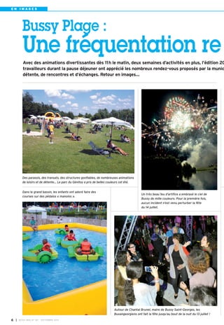 E N I M AG E S 
Bussy Plage : 
Une fréquentation re 
Avec des animations divertissantes dès 11h le matin, deux semaines d’activités en plus, l’édition 20 
travailleurs durant la pause déjeuner ont apprécié les nombreux rendez-vous proposés par la munic 
détente, de rencontres et d’échanges. Retour en images… 
Un très beau feu d’artifice a embrasé le ciel de 
Bussy de mille couleurs. Pour la première fois, 
aucun incident n’est venu perturber la fête 
du 14 juillet. 
Des parasols, des transats, des structures gonflables, de nombreuses animations 
de loisirs et de détente… Le parc du Génitoy a pris de belles couleurs cet été. 
Autour de Chantal Brunel, maire de Bussy Saint-Georges, les 
Buxangeorgiens ont fait la fête jusqu’au bout de la nuit du 13 juillet ! 
Dans le grand bassin, les enfants ont adoré faire des 
courses sur des pédalos « manolos ». 
I 6 BUSSY MAG N° 167 - SEPTEMBRE 2014 
 