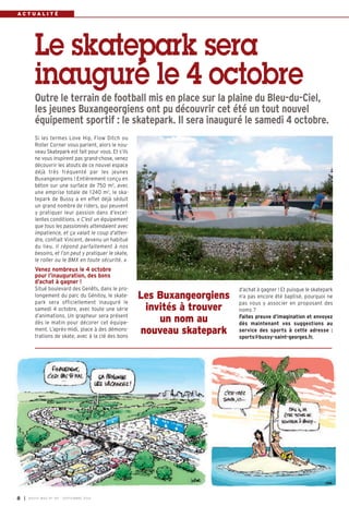 A C T U A L I T É 
Le skatepark sera 
inauguré le 4 octobre 
Outre le terrain de football mis en place sur la plaine du Bleu-du-Ciel, 
les jeunes Buxangeorgiens ont pu découvrir cet été un tout nouvel 
équipement sportif : le skatepark. Il sera inauguré le samedi 4 octobre. 
Si les termes Love Hip, Flow Ditch ou 
Roller Corner vous parlent, alors le nou-veau 
Skatepark est fait pour vous. Et s’ils 
ne vous inspirent pas grand-chose, venez 
découvrir les atouts de ce nouvel espace 
déjà très fréquenté par les jeunes 
Buxangeorgiens ! Entièrement conçu en 
béton sur une surface de 750 m2, avec 
une emprise totale de 1 240 m2, le ska-tepark 
de Bussy a en effet déjà séduit 
un grand nombre de riders, qui peuvent 
y pratiquer leur passion dans d’excel-lentes 
conditions. « C’est un équipement 
que tous les passionnés attendaient avec 
impatience, et ça valait le coup d’atten-dre, 
confiait Vincent, devenu un habitué 
du lieu. Il répond parfaitement à nos 
besoins, et l’on peut y pratiquer le skate, 
le roller ou le BMX en toute sécurité. » 
Venez nombreux le 4 octobre 
pour l’inauguration, des bons 
d’achat à gagner ! 
Situé boulevard des Genêts, dans le pro-longement 
du parc du Génitoy, le skate-park 
sera officiellement inauguré le 
samedi 4 octobre, avec toute une série 
d’animations. Un grapheur sera présent 
dès le matin pour décorer cet équipe-ment. 
L’après-midi, place à des démons-trations 
de skate, avec à la clé des bons 
d’achat à gagner ! Et puisque le skatepark 
n’a pas encore été baptisé, pourquoi ne 
pas vous y associer en proposant des 
noms ? 
Faites preuve d’imagination et envoyez 
dès maintenant vos suggestions au 
service des sports à cette adresse : 
sports@bussy-saint-georges.fr. 
Les Buxangeorgiens 
invités à trouver 
un nom au 
nouveau skatepark 
8 I BUSSY MAG N° 167 - SEPTEMBRE 2014 
 