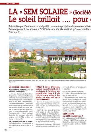 A C T U A L I T É 
LA « SEM SOLAIRE » (Société 
Le soleil brillait …. pour c 
Présentée par l’ancienne municipalité comme un projet environnemental très 
Developpement Local » ou « SEM Solaire », n’a été au final qu’une coquille vi 
Pour qui ?). 
Aucun panneau solaire sur les toits des écoles de la ville, de la gare RER et autres bâtiments municipaux... malgré un million d'euros de 
dépenses! 
130221 € (jetons présences, 
salaires etc. autrement dit, il 
avait réussi à s’attribuer une 
rémunération égale à 4 fois 
celle du maire actuel !) Ses 
adjoints (4 élus) ont perçu 
chacun 19000 €. 
• Des frais de restaurants scandaleux 
(de grands restaurants à Paris ; Las-serre, 
l’un des plus chers de Paris), 
pour 16540 €. 
• 1026948 € ont ainsi été prélevés 
sur le budget de notre ville et dépen-sés, 
pour 0,00 € de chiffre d’affaires. 
Pendant ce temps-là, les Buxangeorgiens 
buvaient la tasse avec le doublement 
des impôts locaux (record de France 
de la progression des impôts). 
Bien entendu, tout cela a été stoppé 
net par la nouvelle municipalité qui est 
en train de déferrer certains dossiers 
à la justice. 
Face à cela, comment expliquer : 
• Le silence assourdissant des colis-tiers 
du maire sortant. 
• L’absence de questions, d’interroga-tions 
de son ancienne adjointe, conseil-lère 
municipale durant 16 ans, préten-dument 
semi-opposante au maire sor-tant 
: elle n’a rien vu, rien entendu, n’a 
émis aucun doute ; les chiffres pré-sentés 
au Conseil Municipal n’ayant 
suscité aucun débat ! 
SEM solaire 
ou SEM « salaires »? 
En 3 ans d’existence, la « SEM Solaire » 
a dilapidé 1026948 euros, pour un 
résultat nul. Mais l’argent du contri-buable 
n’a pas été perdu pour tout le 
monde. 
Un véritable scandale! 
Aucun chiffre d’affaires, pas un 
panneau solaire posé! 
Le principe était pourtant d’installer 
des panneaux solaires sur les toits des 
bâtiments municipaux et à travers un 
prestataire, de vendre l’électricité pro-duite. 
De plus, après 3 ans d’existence, 
l’ancien maire a adressé à la nouvelle 
municipalité, alors qu’il avait quitté la 
mairie depuis un mois, un contrat avec 
une société polonaise, au capital mini-mum 
et constituée depuis 2 mois ! 
Comble du délire : il était envisagé 
d’installer des panneaux solaires le 
long de voies de TGV ou dans un 
champ en Normandie. 
Par contre la belle vie au soleil ! 
• Hugues Rondeau, l’ancien maire, a 
perçu au titre de cette société en 3 
ans : 
I BUSSY MAG N° 12 168 - OCTOBRE 2014 
 