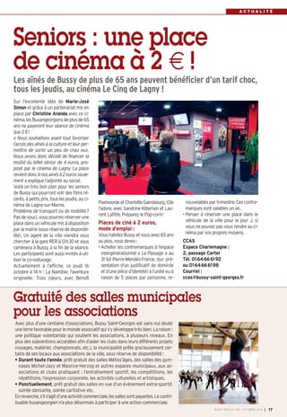 A C T U A L I T É 
Les aînés de Bussy de plus de 65 ans peuvent bénéficier d’un tarif choc, 
tous les jeudis, au cinéma Le Cinq de Lagny ! 
Sur l’excellente idée de Marie-José 
Simon et grâce à un partenariat mis en 
place par Christine Aranda avec ce ci-néma, 
BUSSY MAG N° 168 - OCTOBRE 2014 I 17 
Seniors : une place 
de cinéma à 2 € ! 
les Buxangeorgiens de plus de 65 
ans ne payeront leur séance de cinéma 
que 2 €! 
« Nous souhaitons avant tout favoriser 
l’accès des aînés à la culture et leur per-mettre 
de sortir un peu de chez eux. 
Nous avons donc décidé de financer la 
moitié du billet sénior de 4 euros, pro-posé 
par le cinéma de Lagny. La place 
revient donc à nos ainés à 2 euros seule-ment 
» explique l’adjointe au social. 
Voilà un très bon plan pour les seniors 
de Bussy qui pourront voir des films ré-cents, 
à petits prix, tous les jeudis, au ci-néma 
de Lagny-sur-Marne. 
Problème de transport ou de mobilité? 
Pas de souci, vous pourrez réserver une 
place dans un véhicule mis à disposition 
par la mairie (sous réserve de disponibi-lité). 
Un agent de la ville viendra vous 
chercher à la gare RER à 13h30 et vous 
ramènera à Bussy, à la fin de la séance. 
Les participants sont aussi invités à uti-liser 
le co-voiturage. 
Actuellement à l’affiche, ce jeudi 16 
octobre à 14 h : La Namibie, l'aventure 
originelle; Trois coeurs, avec Benoît 
Poelvoorde et Charlotte Gainsbourg; Elle 
l'adore, avec Sandrine Kiberlain et Lau-rent 
Lafitte. Préparez le Pop-corn! 
Places de ciné à 2 euros, 
mode d’emploi : 
Vous habitez Bussy et vous avez 65 ans 
ou plus, vous devez : 
• Acheter les contremarques à l’espace 
intergénérationnel « Le Passage » au 
31 bd Pierre-Mendès-France, (sur pré-sentation 
d’un justificatif de domicile 
et d’une pièce d’identité) à l’unité ou à 
raison de 5 places par personne, re-nouvelables 
Gratuité des salles municipales 
pour les associations 
par trimestre. Ces contre-marques 
sont valables un an. 
• Penser à réserver une place dans le 
véhicule de la ville pour le jour J, si 
vous ne pouvez pas vous rendre au ci-néma 
par vos propres moyens. 
CCAS 
Espace Charlemagne : 
2, passage Carter 
Tél. 0164666192 
ou 0164666198 
Courriel : 
ccas@bussy-saint-georges.fr 
Avec plus d’une centaine d’associations, Bussy Saint-Georges est sans nul doute 
une terre favorable pour le monde associatif qui s’y développe très bien. La raison : 
une politique volontariste qui soutient les associations, à plusieurs niveaux. En 
plus des subventions accordées afin d’aider les clubs dans leurs différents projets 
(voyages, matériel, championnats, etc.), la municipalité prête gracieusement cer-tains 
de ses locaux aux associations de la ville, sous réserve de disponibilité : 
• Durant toute l’année, prêt gratuit des salles Métiss’âges, des salles des gym-nases 
Michel-Jazy et Maurice-Herzog et autres espaces municipaux, aux as-sociations 
et clubs pratiquant : l’entraînement sportif, les compétitions, les 
répétitions, l’expression corporelle, les activités culturelles et artistiques. 
• Ponctuellement, prêt gratuit des salles en vue d’un évènement extra-sportif, 
soirée dansante, soirée caritative etc. 
En revanche, s’il s’agit d’une activité commerciale, les salles sont payantes. Le contri-buable 
buxangeorgien n’a plus désormais à participer à une action commerciale. 
 