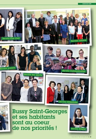 D O S S I E R 
BUSSY MAG N° 168 - OCTOBRE 2014 I 21 
Service des sports 
Service État Civil 
Service scolaire 
Service culturel 
Service Communication 
Service Urbanisme 
Service Emploi 
Bussy Saint-Georges 
et ses habitants 
sont au coeur 
de nos priorités ! 
 