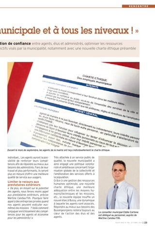 municipale et à tous les niveaux ! » 
Très attachée à un service public de 
qualité, la nouvelle municipalité a 
ainsi engagé une politique volonta-riste 
et ambitieuse concernant l’orga-nisation 
globale de la collectivité et 
l’amélioration des services offerts à 
la population. 
Grâce à une gestion des ressources 
humaines optimisée, une nouvelle 
charte éthique, une meilleure 
adéquation entre les moyens hu-mains/ 
techniques et les missions, 
etc., la nouvelle équipe insuffle un 
nouvel élan à Bussy, une dynamique 
à laquelle les agents sont associés. 
Répondre au mieux aux besoins des 
Buxangeorgiens restera toujours au 
coeur de l’action des élus et des 
agents. 
individuel… Les agents auront la pos-sibilité 
de renforcer leurs compé-tences 
afin de répondre au mieux aux 
besoins des administrés. Fiers de leur 
travail et plus performants, ils seront 
plus en mesure d’offrir une meilleure 
qualité de service aux usagers. 
Limiter le recours aux 
prestataires extérieurs 
« De plus, en misant sur le potentiel 
des agents, nous ferons moins appel 
aux prestataires extérieurs, précise 
Martine Candau-Tilh. Pourquoi faire 
appel à des entreprises privées quand 
nos agents peuvent exécuter eux-mêmes 
les missions ? Voilà comment 
conjuguer enrichissement des compé-tences 
pour les agents et économie 
pour les administrés ! » 
R E N C O N T R E 
tion de confiance entre agents, élus et administrés, optimiser les ressources 
ectifs visés par la municipalité, notamment avec une nouvelle charte éthique présentée 
Durant le mois de septembre, les agents de la mairie ont reçu individuellement la charte éthique. 
Le conseiller municipal Eddie Cartone 
est délégué au personnel, auprès de 
Martine Candau-Tilh. 
BUSSY MAG N° 168 - OCTOBRE 2014 I 23 
 
