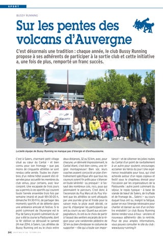 S P O R T 
BUSSY RUNNING 
Sur les pentes des 
volcans d’Auvergne 
C’est désormais une tradition : chaque année, le club Bussy Running 
propose à ses adhérents de participer à la sortie club et cette initiative 
a, une fois de plus, remporté un franc succès. 
C’est à Salers, charmant petit village 
situé au coeur du Cantal – et bien 
connu pour son fromage – que pas 
moins de cinquante athlètes se sont 
rendus cette année. Toutes les cham-bres 
d’un même hôtel avaient été ré-servées 
pour accueillir les membres du 
club venus, pour certains, avec leur 
conjoint. Une escapade de trois jours 
qui a permis à ces sportifs qui courent 
toute l’année ensemble trois fois par 
semaine (mardi et jeudi 18h30-20 h, 
dimanche 9h30-11 h), de partager des 
moments sportifs et de détente dans 
une ambiance amicale et festive. Si le 
point culminant de l’Auvergne est le 
Puy de Sancy, le point culminant du sé-jour 
a été la course la Pastourelle, dont 
la 16e édition se déroulait le samedi 
24 mai 2014, à Salers. Les athlètes de 
Bussy Running ont eu le choix entre 
I BUSSY MAG N° 24 168 - OCTOBRE 2014 
deux distances, 32 ou 53 km, avec, pour 
chacune, un dénivelé impressionnant, le 
Cantal étant, c’est bien connu, une ré-gion 
montagneuse! Bien sûr, leurs 
coaches avaient concocté un plan d’en-traînement 
spécifique afin que tous les 
coureurs soient fin prêts pour s’élancer 
en toute sérénité - ou presque! - à l’as-saut 
des nombreux cols, rocs, puys qui 
jalonnaient le parcours. C’est donc à 
l’ascension du Puy Mary et du Puy Vio-lent 
que les athlètes se sont attaqués 
par une journée grise et froide pour la 
saison mais la pluie avait décidé, ce 
jour-là, d’épargner les participants qui 
ont pu courir au sec! Quant aux accom-pagnateurs, 
ils ont eu le choix de partir 
à l’assaut des sentiers escarpés de la ré-gion 
pour une randonnée pédestre de 
32 km ou bien d’endosser le costume de 
supporter – rôle qui a toute son impor-tance! 
– et de sillonner les jolies routes 
du Cantal d’un point de ravitaillement 
à un autre pour soutenir, encourager, 
acclamer les héros du jour ! Une expé-rience 
inoubliable pour tous, qui s’est 
achevée autour d’un repas copieux et 
festif sous le chapiteau dressé pour 
l’occasion par les organisateurs de la 
Pastourelle : autre point culminant du 
séjour, le repas typique - à base de 
viande de boeuf de Salers, de truffade 
et de fromage de… Salers! – au cours 
duquel tous ont su, malgré la fatigue, 
puiser en eux l’énergie nécessaire pour 
chanter et danser au son d’un orches-tre 
endiablé! Le club Bussy Running 
donne rendez-vous à tous - anciens et 
nouveaux adhérents- dès la rentrée. 
Pour de plus amples informations, 
vous pouvez consulter le site du club : 
www.bussy-running.fr 
La belle équipe de Bussy Running ne manque pas d’énergie et d’enthousiasme. 
 