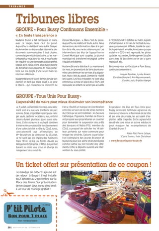 Tribunes libres 
Conseil Municipal… ». Mais c’est du passé. 
Aujourd’hui la réalité est toute autre. Nous 
demandons des informations liées à la ges-tion 
de la ville, nous ne les obtenons pas. Les 
interventions des élus de l’opposition en 
Conseil Municipal sont coupées. Le journal 
municipal est transformé en pugilat contre 
l’équipe précédente. 
Madame Brunel a été élue il y a maintenant 
six mois, en promettant de faire des écono-mies 
sans diminuer les services à la popula-tion. 
Mais c’est du passé. Demain la réalité 
sera autre. Les feux tricolores ne sont plus 
entretenus, la mise en place des « TAP » est 
repoussée, les enfants ne seront pas accueillis 
Madame Brunel a fait campagne en mars, 
avec ce slogan. Mais c’est du passé. 
Aujourd’hui la réalité est toute autre. Essayez 
de demander ou de consulter à la mairie, des 
documents communicables à tout citoyen, 
comme les permis de construire, ou les mar-chés 
publics, vous aurez du mal. Il vous faudra 
les requérir via une demande au sous-préfet. 
Depuis avril, nous avons plus d’une dizaine 
de demandes sans réponse. Et nous comp-tons 
sur les doigts d’une seule main les 
réponses obtenues. 
Madame Brunel, le 5 avril dernier, lors de son 
élection en tant que Maire disait « Je serai 
le Maire… qui respectera la minorité du 
à l’école le lundi 13 octobre au matin, la piste 
d’athlétisme et le terrain de football du nou-veau 
gymnase sont différés, la salle de spec-tacle 
prévue est annulée, le nouveau groupe 
scolaire « GS10 » est repoussé, les pistes 
cyclables repoussées, l’aménagement du pôle 
gare avec la deuxième sortie de la gare 
repoussé, etc. 
Retrouvez-nous sur Facebook « Pour Bussy, 
continuons ensemble ». 
Hugues Rondeau, Lynda Amami, 
Christian Bompart, Kim Ngouansavanh, 
Claude Louis, Brigitte Abergel 
GROUPE « Pour Bussy Continuons Ensemble » 
« En toute transparence » 
GROUPE «Tous Unis Pour Bussy» 
L’agressivité du maire pour mieux dissimuler son incompétence 
Il en a résulté un manque de coordination 
entre les services de la ville et les membre 
du CCAS qui se sont mobilisés : les Secours 
Catholique, Populaire, Familles de France 
ont proposé aux propriétaires un courrier 
pour demander la suspension des prêts 
des banques et Nabia PISI, membre du 
CCAS, a proposé de solliciter les 14 bail-leurs 
présents sur notre commune pour 
reloger les sinistrés. Saluons la participa-tion 
exemplaire des jeunes Brandon et 
Mackenzy pour leur alerte et des bénévoles 
comme Cathie qui ont récolté des vête-ments. 
Enfin, le député a suscité une inter-vention 
du sous-préfet. 
Le 7 juillet, un terrible incendie a durable-ment 
jeté à la rue une trentaine de per-sonnes. 
Si les propriétaires ont pu se relo-ger 
seuls, certains locataires, eux, ont été 
laissés durant plusieurs jours sans solu-tions. 
Cette épreuve a souligné combien 
le maire méconnaissait le fonctionnement 
d’une collectivité et le rôle du CCAS. Ainsi, 
contrairement aux affirmations de 
Mme Brunel lors de la réunion du 12 juillet, 
ce ne sont pas les impôts des habitants 
mais l'État, grâce au Fonds d’Aide au 
Relogement d’Urgence (FARU), qui permet 
durant six mois une prise en charge du 
relogement des sinistrés. 
Cependant, les élus de Tous Unis pour 
Bussy déplorent l’attitude agressive du 
maire exprimée via le Facebook de la Ville 
et par voie de presse, les accusant d’ex-ploiter 
cette tragédie. Cette agressivité 
serait-elle une mise en scène médiocre 
pour masquer les incompétences de 
Chantal Brunel? 
Nabia Pisi, Pierre Lafaye, 
Claire Travers, Yvon Christman 
www.tousunispourbussy.fr 
T R I B U N E S 
Un ticket offert sur présentation de ce coupon ! 
Le manège de Gilbert Lejeune est 
de retour à Bussy ! Il est installé 
du 2 octobre au 2 novembre sur la 
Place des Foires. Sur présentation 
de ce coupon vous aurez ainsi droit 
à un tour de manège gratuit ! ✁ 
I BUSSY MAG N° 28 168 - OCTOBRE 2014 
 