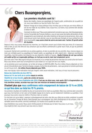 É D I T O R I A L 
Les premiers résultats sont là ! 
Baisse des impôts, chasse aux gaspillages de l'argent public, amélioration de la qualité de 
vie, nous nous battons sur tous les fronts. Pour vous! 
Redorer l'image de la classe politique! Vous me direz que ce n'est pas une mince affaire, et 
loin de moi l'idée de vous blâmer, mais croyez-moi, à la mairie, nous sommes bien décidés 
à relever le défi! 
Comment me direz-vous? Nous avons pleinement conscience que vous, chers Buxangeorgiens, 
comme l'ensemble des Français d'ailleurs, vous en avez assez des belles déclarations et des 
engagements sans lendemain, des luttes intestines et des guerres de personnes. Alors, pour 
vous prouver qu'en mars dernier, vous ne vous êtes pas trompés en nous confiant les clés 
de la municipalité, nous avons choisi de suivre une seule voie : l'action. Et qui dit action 
dit résultats. 
Depuis 6 mois, nous avons retroussé nos manches, car il faut bien avouer que la tâche n'est pas mince. Et si beaucoup 
reste à faire, je suis très fière de vous annoncer que nos efforts commencent à porter leurs fruits, et que les premiers 
résultats sont là. 
Le pouvoir d'achat est la première de vos préoccupations, et donc la première de nos priorités. Nous menons depuis six 
mois une véritable guerre au gaspillage de l'argent public, au gaspillage de votre argent donc : dépenses exorbitantes 
injustifiées, marchés publics mal négociés (ou pas négociés), impôts en hausse… Quelle tristesse de voir que certains 
ont oublié qu'être un responsable politique, ce n'est pas se servir, mais tout simplement servir. 
Des mots vains? Non! Mon esprit n'est pas à la revanche, ni au combat de personnes mais bien à la construction de l'avenir. 
Nous vous devons avant tout la transparence la plus totale sur ce à quoi ont servi vos impôts. 
Je ne prendrais qu'un seul exemple, car la liste est longue, la SEM SOLAIRE. Plus d'un million d'euros dépensés en trois 
ans en rémunérations pour l'ancienne équipe, voyages, recherches de partenaires… sans que jamais le moindre partenaire 
ne soit trouvé, bref… Un million d'euros dépensés pour RIEN. 
Avec mon équipe, notre motivation n'est pas l'argent; notre seule motivation, c'est vous, et nous vous le prouvons : 
Baisse des indemnités des élus (50 %). 
Baisse de 5 % des tarifs de la cantine depuis la rentrée. 
Stabilité de la taxe foncière, après des années de hausse. 
Baisse de 2 % de la taxe d’habitation dès 2014. C'est peu me direz-vous, mais après 128 % d'augmentation ces 
trois dernières années, accordez-nous que c'est une inversion de tendance encourageante! 
D’autant plus que nous confirmons notre engagement de baisse de 13% en 2015, 
ce qui fera donc au total les 15% promis. 
Ces premiers résultats ont mobilisé les élus et le personnel de la mairie au quotidien. Mais nous sommes bien conscients 
que nous n'arriverions à rien sans la formidable équipe de la mairie, qui est totalement mobilisée au quotidien. C'est 
pourquoi nous avons voulu les mettre à l'honneur dans ce numéro. 
Ce n'est bien sûr qu'un début : repenser le développement de notre ville, être aux côtés de nos aînés, améliorer la qualité 
de vie, dynamiser l'image de Bussy Saint-Georges pour accompagner nos chefs d'entreprises et nos artisans, créer un 
véritable centre-ville animé, convivial, esthétique, à la hauteur de la qualité de notre ville. 
Que d'ambitions nous avons! Nous avons l'enthousiasme et l'énergie pour le faire! Vous avez cru en nous, 
nous espérons bien vous prouver que vous avez eu raison! 
Chantal Brunel 
Maire de Bussy Saint-Georges 
BUSSY MAG RÉALISATION: SERVICE COMMUNICATION, HÔTEL DE VILLE, PLACE DE LA MAIRIE, 77600 BUSSY SAINT-GEORGES TÉL. : 0164662424 DIRECTEUR 
DE LA PUBLICATION: CHANTAL BRUNEL RÉDACTEURS: FABIEN JAMBART, SABAH BOUSHABA, E-MEDIA PHOTOGRAPHES: TOUT EN PHOTO 
0687252300, E-MEDIA MAQUETTE, MISE EN PAGE: E-MEDI@ - 0155620040 IMPRESSION: LE RÉVEIL DE LA MARNE DÉPÔT LÉGAL: NOVEMBRE 
10-31-1245 
Certifié PEFC 
Ce produit est issu 
de forêts gérées 
2014. ISSN: 1284-1978. 
durablement et de 
sources contrôlées. 
pefc-france.org 
BUSSY MAG N° 168 - OCTOBRE 2014 I 3 
Chers Buxangeorgiens, 
 