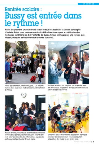 E N I M A G E S 
Rentrée scolaire : 
Bussy est entrée dans 
le rythme ! 
Mardi 2 septembre, Chantal Brunel faisait le tour des écoles de la ville en compagnie 
d’Isabelle Prieur pour s’assurer que tout a été mis en oeuvre pour accueillir dans les 
meilleures conditions les 3 317 enfants de Bussy. Retour en images sur une rentrée bien 
réussie, marquée par les nouveaux rythmes scolaires… 
Chantal Brunel a fait un point sur la rentrée avec 
M. Bévilacqua, inspecteur de l’Éducation Nationale, 
et les directeurs d’école. 
Petite appréhension, impatience, joie… Les enfants 
étaient dans tous leurs états en reprenant le chemin 
de l’école. 
Durant la pause méridienne, les écoliers n’ont pas 
manqué de raconter leurs vacances tout en 
dégustant des nuggets aux petits pois. 
À Louis Braille, pendant que les enfants se mettaient 
en rang deux par deux dans la cour, les parents ont 
eu le loisir de recueillir des informations auprès des 
professeurs et de Chantal Brunel, maire. 
BUSSY MAG N° 168 - OCTOBRE 2014 I 5 
 