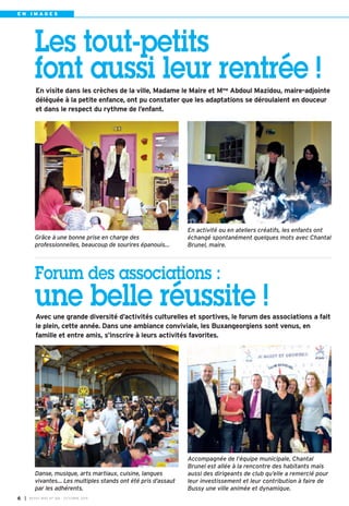 E N I M A G E S 
Les tout-petits 
font aussi leur rentrée ! 
En visite dans les crèches de la ville, Madame le Maire et Mme Abdoul Mazidou, maire-adjointe 
déléguée à la petite enfance, ont pu constater que les adaptations se déroulaient en douceur 
et dans le respect du rythme de l’enfant. 
En activité ou en ateliers créatifs, les enfants ont 
échangé spontanément quelques mots avec Chantal 
Brunel, maire. 
Grâce à une bonne prise en charge des 
professionnelles, beaucoup de sourires épanouis… 
Forum des associations : 
une belle réussite ! 
Avec une grande diversité d’activités culturelles et sportives, le forum des associations a fait 
le plein, cette année. Dans une ambiance conviviale, les Buxangeorgiens sont venus, en 
famille et entre amis, s’inscrire à leurs activités favorites. 
I BUSSY MAG N° 6 168 - OCTOBRE 2014 
Accompagnée de l’équipe municipale, Chantal 
Brunel est allée à la rencontre des habitants mais 
aussi des dirigeants de club qu’elle a remercié pour 
leur investissement et leur contribution à faire de 
Bussy une ville animée et dynamique. 
Danse, musique, arts martiaux, cuisine, langues 
vivantes… Les multiples stands ont été pris d’assaut 
par les adhérents. 
 