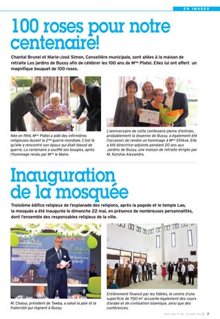 E N I M A G E S 
100 roses pour notre 
centenaire! 
Chantal Brunel et Marie-José Simon, Conseillère municipale, sont allées à la maison de 
retraite Les jardins de Bussy afin de célébrer les 100 ans de Mme Platel. Elles lui ont offert un 
magnifique bouquet de 100 roses. 
L'anniversaire de cette centenaire pleine d'entrain, 
probablement la doyenne de Bussy, a également été 
l'occasion de rendre un hommage à Mme Ethève. Elle 
a été directrice-adjointe pendant 20 ans aux 
Jardins de Bussy, une maison de retraite dirigée par 
M. Korshia Alexandre. 
BUSSY MAG N° 168 - OCTOBRE 2014 I 7 
Née en 1914, Mme Platel a aidé des infirmières 
religieuses durant la 2nde guerre mondiale. C’est là 
qu’elle a rencontré son époux qui était blessé de 
guerre. La centenaire a soufflé ses bougies, après 
l’hommage rendu par Mme le Maire. 
Inauguration 
de la mosquée 
Troisième édifice religieux de l’esplanade des religions, après la pagode et le temple Lao, 
la mosquée a été inaugurée le dimanche 22 mai, en présence de nombreuses personnalités, 
dont l’ensemble des responsables religieux de la ville. 
Entièrement financé par les fidèles, le centre d’une 
superficie de 700 m2 accueille également des cours 
d’arabe et de civilisation islamique, ainsi que des 
conférences. 
M. Chaoui, président de Tawba, a salué la paix et la 
fraternité qui règnent à Bussy. 
 