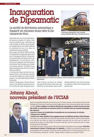 A C T U A L I T É 
Inauguration 
de Dipsamatic 
La société de distribution automatique a 
inauguré ses nouveaux locaux dans la Zac 
Léonard-de-Vinci. L’entreprise Dipsamatic s’est installée 
Spécialisée dans la vente de distributeurs 
de boissons chaudes et fraîches mais 
aussi de confiseries etc., l’entreprise qui 
a été rachetée en 2004 a réussi l’exploit 
de multiplier par dix son chiffre d’affaires 
en seulement dix ans, et ce, dans un 
contexte économique difficile. 
Avec un parc de près de 3000 machines 
en activité dans la région parisienne ainsi 
qu’en Champagne-Ardenne, Dipsamatic 
n'a cessé d'investir afin de poursuivre son 
développement. Et c’est dans la conti-nuité 
de son expansion que l’entreprise a 
choisi Bussy Saint-Georges pour établir 
son quartier général. Le bâtiment aux 
lignes contemporaines offre une surface 
d’environ 1600m2. 
« Tournée vers l’avenir et proche de l’au-toroute, 
Bussy Saint-Georges présente 
une situation idéale pour l’essor de Dip-samatic 
» se réjouit Sam Elpitiya, PDG de 
l’entreprise. 
Durant l’inauguration, Chantal Brunel, 
maire, lui a souhaité la bienvenue et a sa-lué 
l’arrivée de cette entreprise floris-sante 
avenue Graham-Bell (Zac Léonard-de-Vinci). 
Chantal Brunel et le PDG Sam Elpitiya posent devant les distributeurs 
Dipsamatic. 
à Bussy, synonyme de création 
d’emplois et de richesse dans notre ville. 
Attractive et dynamique, Bussy Saint- 
Georges démontre ainsi une fois de plus 
son potentiel à attirer des entreprises de 
premier plan. 
Johnny About, 
nouveau président de l’UCIAB 
Suite à l'Assemblée Générale qui s’est tenue le 30 octobre dernier, Johnny About a été nommé 
Président de l’Union des Commerçants des Indépendants et des Artisans de Bussy Saint-Georges 
(UCIAB). Actif et solidaire, le comité de direction de l’association se réunit une fois par mois 
afin d’offrir un nouvel élan au commerce local et lui insuffler ainsi une nouvelle dynamique. 
Ses missions : 
• oeuvrer en faveur de l’amélioration du quotidien de nos commerçants et artisans; 
• favoriser leur visibilité; 
• montrer leur valeur ajoutée et leur engagement pour les habitants de Bussy Saint-Georges. 
Par ailleurs, le 6 octobre dernier, Chantal Brunel et Alain Chilewski avaient réuni les commerçants 
de la ville afin de mettre en place une politique commune afin de créer avec la mairie un 
partenariat fructueux sur des projets innovants et valoriser ainsi les commerces pour un coeur 
de ville animé et dynamique. 
Souhaitant oeuvrer en faveur du commerce de proximité, l’association lance un appel! Vous êtes 
commerçants à Bussy? N'hésitez pas à la rejoindre. L’UCIAB et son président peuvent vous 
accompagner dans vos projets. Sur RV, du lundi au vendredi de 9 h à 10h30 et de 16 h à 19 h, au 
3 bis Grand'Place. Interphone : UCIAB, 1er étage. Prendre rendez-vous au 0164770832 
I BUSSY MAG N° 10 169 - NOVEMBRE 2014 
 