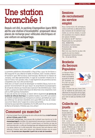 A C T U A L I T É 
BUSSY MAG N° 169 - NOVEMBRE 2014 I 11 
Une station 
branchée ! 
Depuis cet été, le parking Champollion (gare RER) 
abrite une station d’écomobilité proposant deux 
places de recharge pour véhicules électriques et 
une voiture en autopartage. 
La première plateforme d'écomobilité « Plug & Play » pour les territoires a 
été inaugurée fin juin à Marne-la-Vallée. 14 stations, dont 3 situées à Marne-et- 
Gondoire (gare RER de Bussy Saint-Georges, Montévrain et hôpital de 
Jossigny), sont déjà opérationnelles. Il s’agit de la première initiative de ce 
type en France, hors grandes villes. Il s’agit également des premières bornes 
compatibles avec tout véhicule électrique. 
Voilà donc un moyen concret de développer la mobilité à Bussy, tout en res-pectant 
l’environnement ! De quoi réjouir les propriétaires buxangeorgiens 
de ce type de voitures qui n’auront plus à parcourir des kilomètres pour « faire 
le plein », puisqu’une station électrique est désormais à leur disposition, tout 
près du RER (parking Champollion). 
En plus des bornes de recharge, la station délivre également un service de 
location de véhicule électrique. Ce système novateur vise à offrir une solution 
de mobilité complémentaire aux transports en commun, permettant par exem-ple 
d’effectuer les derniers kilomètres de la gare RER à son lieu de rendez-vous 
et de réduire ainsi l’usage de la voiture personnelle. 
Cent bornes pourraient être implantées d’ici fin 2015, dont 34 sur les communes 
de Marne-et-Gondoire. N’hésitez pas à les utiliser ! 
Comment ça marche ? 
• C’est tout simple! Pour la recharge de votre véhicule électrique, le tarif mensuel 
est de 4 €/mois, puis d’1 €/h. 
• Concernant l’autopartage, vous pouvez dès à présent vous inscrire sur le site 
monautopartage.fr et profiter d’un abonnement mensuel pour à peine 4 €/mois, 
auxquels s’ajoutent de 2,5 à 3,50 €/ la demi-heure, en fonction du type de 
véhicule emprunté. Le véhicule d’autopartage doit obligatoirement être restitué 
à la même station où il a été emprunté. Vous pouvez ainsi pré-réserver votre 
véhicule à l’avance, ainsi votre voiture vous attendra lorsque vous en aurez 
besoin! Ce service sera disponible à partir de ce mois de novembre. 
Sessions 
de recrutement 
au service 
emploi 
Nous recherchons 40 animateurs 
vente (confirmés ou débutants) lors 
des 2 sessions de recrutement orga-nisées 
au service emploi, le jeudi 
20 novembre et le mardi 2 décem-bre 
(places limitées) 
En présence de Mme Darmon – 
Responsable du recrutement - 
IDAL ANIMATION. 
Animations Commerciales- 
Promotion des Ventes-Évènementiel. 
Merci de vous inscrire au plus vite 
auprès du service emploi : 
40 boulevard Antoine-Giroust. 
Tél. : 01 64 66 59 04. 
Braderie 
du Secours 
Populaire 
Le Secours Popu - 
laire de Bussy vous 
invite à sa braderie 
de jouets le samedi 
29 novembre de 
9 h à 16 h au local 
de l’antenne 4 pas-sage 
Carter. 
Vous y trouvez des jeux, livres, DVD, 
CD, du matériel de puériculture, des 
vêtements et chaussures de tous âges. 
Tous les fonds recueillis seront utilisés 
pour venir en aide aux familles en dif-ficulté. 
Collecte de 
jouets 
Mobilisée pour 
les plus démunis, 
l’agence Century 
21 Parc Avenue 
de Bussy orga-nise 
jusqu’au 
30novembre, en partenariat avec 
le Secours Populaire, une collecte de 
jouets. N’hésitez pas à faire don de 
vos jouets inutilisés. À déposer en 
agence au 63 boulevard Antoine- 
Giroust jusqu’au 30 novembre. 
 