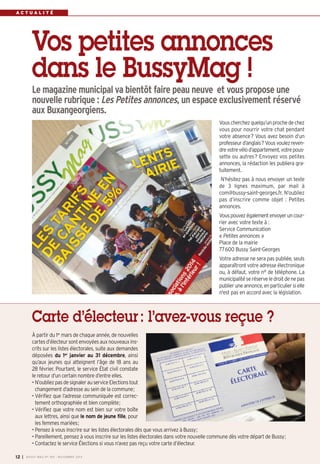 A C T U A L I T É 
Vos petites annonces 
dans le BussyMag ! 
Le magazine municipal va bientôt faire peau neuve et vous propose une 
nouvelle rubrique : Les Petites annonces, un espace exclusivement réservé 
aux Buxangeorgiens. 
Vous cherchez quelqu’un proche de chez 
vous pour nourrir votre chat pendant 
votre absence? Vous avez besoin d’un 
professeur d’anglais? Vous voulez reven-dre 
votre vélo d’appartement, votre pous-sette 
ou autres? Envoyez vos petites 
annonces, la rédaction les publiera gra-tuitement. 
N’hésitez pas à nous envoyer un texte 
de 3 lignes maximum, par mail à 
com@bussy-saint-georges.fr. N’oubliez 
pas d’inscrire comme objet : Petites 
annonces. 
Vous pouvez également envoyer un cour-rier 
avec votre texte à : 
Service Communication 
« Petites annonces » 
Place de la mairie 
77600 Bussy Saint-Georges 
Votre adresse ne sera pas publiée, seuls 
apparaîtront votre adresse électronique 
ou, à défaut, votre n° de téléphone. La 
municipalité se réserve le droit de ne pas 
publier une annonce, en particulier si elle 
n'est pas en accord avec la législation. 
Carte d’électeur : l’avez-vous reçue ? 
À partir du 1ermars de chaque année, de nouvelles 
cartes d’électeur sont envoyées aux nouveaux ins-crits 
sur les listes électorales, suite aux demandes 
déposées du 1er janvier au 31 décembre, ainsi 
qu’aux jeunes qui atteignent l’âge de 18 ans au 
28 février. Pourtant, le service État civil constate 
le retour d’un certain nombre d’entre elles. 
• N’oubliez pas de signaler au service Elections tout 
changement d’adresse au sein de la commune; 
• Vérifiez que l’adresse communiquée est correc-tement 
orthographiée et bien complète; 
• Vérifiez que votre nom est bien sur votre boîte 
aux lettres, ainsi que le nom de jeune fille, pour 
les femmes mariées; 
• Pensez à vous inscrire sur les listes électorales dès que vous arrivez à Bussy; 
• Pareillement, pensez à vous inscrire sur les listes électorales dans votre nouvelle commune dès votre départ de Bussy; 
• Contactez le service Élections si vous n’avez pas reçu votre carte d’électeur. 
I BUSSY MAG N° 12 169 - NOVEMBRE 2014 
 