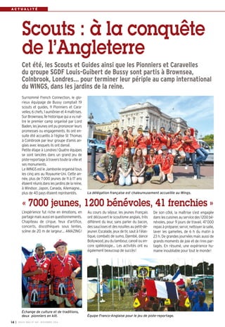A C T U A L I T É 
Scouts : à la conquête 
de l’Angleterre 
Cet été, les Scouts et Guides ainsi que les Pionniers et Caravelles 
du groupe SGDF Louis-Guibert de Bussy sont partis à Brownsea, 
Colnbrook, Londres… pour terminer leur périple au camp international 
du WINGS, dans les jardins de la reine. 
La délégation française est chaleureusement accueillie au Wings. 
« 7000 jeunes, 1200 bénévoles, 41 frenchies » 
Au cours du séjour, les jeunes Français 
ont découvert le scoutisme anglais, très 
différent du leur, sans parler du bacon, 
des saucisses et des nouilles au petit-dé-jeuner. 
Escalade, jeux de tir, saut à l’élas-tique, 
combats de sumo, Djembé, dance 
Bollywood, jeu du tambour, canoë ou en-core 
spéléologie… Les activités ont eu 
également beaucoup de succès! 
Surnommé French Connection, le glo-rieux 
équipage de Bussy comptait 19 
scouts et guides, 11 Pionniers et Cara-velles, 
6 chefs, 1 aumônier et 4 maîtrises. 
Sur Brownsea, île historique qui a vu naî-tre 
le premier camp organisé par Lord 
Baden, les jeunes ont pu prononcer leurs 
promesses ou engagements. Ils ont en-suite 
été accueillis à l’église St Thomas 
à Colnbrook par leur groupe d’amis an-glais 
avec lesquels ils ont dansé. 
Petite étape à Londres! Quatre équipes 
se sont lancées dans un grand jeu de 
piste-reportage à travers toute la ville et 
ses monuments. 
Le WINGS est le Jamborée organisé tous 
les cinq ans au Royaume-Uni. Cette an-née, 
plus de 7000 jeunes de 11 à 17 ans 
étaient réunis dans les jardins de la reine, 
à Windsor. Japon, Canada, Allemagne… 
plus de 40 pays étaient représentés. 
L’expérience fut riche en émotions, en 
partage mais aussi en questionnements. 
Chapiteau de cirque, feux d’artifice, 
concerts, discothèques sous tentes, 
scène de 20 m de largeur… AMAZING! 
De son côté, la maîtrise s’est engagée 
dans les cuisines au service des 1200 bé-névoles, 
pour 9 jours de travail, 47000 
repas à préparer, servir, nettoyer la salle, 
laver les gamelles, de 6 h du matin à 
23 h. De grandes journées mais aussi de 
grands moments de joie et de rires par-tagés. 
En résumé, une expérience hu-maine 
inoubliable pour tout le monde! 
Échange de culture et de traditions, 
deux pionniers en kilt. Équipe Franco-Anglaise pour le jeu de piste-reportage. 
I BUSSY MAG N° 14 169 - NOVEMBRE 2014 
 