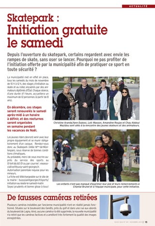 A C T U A L I T É 
Depuis l’ouverture du skatepark, certains regardent avec envie les 
rampes de skate, sans oser se lancer. Pourquoi ne pas profiter de 
l’initiation offerte par la municipalité afin de pratiquer ce sport en 
toute sécurité ? 
Christine Aranda,Yann Dubosc, Loïc Masson, Amandine Roujas et Chau Abdoul 
Mazidou sont allés à la rencontre des jeunes skateurs et des animateurs. 
Les enfants n’ont pas manqué d’exprimer leur joie et leurs remerciements à 
Chantal Brunel et à l’équipe municipale, pour cette initiative. 
BUSSY MAG N° 169 - NOVEMBRE 2014 I 15 
Skatepark : 
Initiation gratuite 
le samedi 
La municipalité met en effet en place, 
tous les samedis du mois de novembre 
de 10 h à 12 h, des stages d’initiation au 
skate et au roller, encadrés par des ani-mateurs 
diplômés d’État. Chaque séance, 
d’une durée d’1 heure, accueillera un 
maximum de 12 personnes (à partir de 8 
ans). 
En décembre, ces stages 
seront renouvelés le samedi 
après-midi à un horaire 
à définir, et des nocturnes 
seront organisées 
en semaine pendant 
les vacances de Noël. 
Les jeunes riders devront venir avec leur 
propre équipement et se munir obliga-toirement 
d'un casque. Rendez-vous 
donc au Skatepark (Allée Mme-de-Mon-tespan), 
sous réserve de bonnes condi-tions 
climatiques. 
Au préalable, merci de vous inscrire au-près 
du service des sports au 
01 64 66 60 01 ou par courriel : vieasso-ciative@ 
bussy-saint-georges.fr. 
Autorisation parentale requise pour les 
mineurs. 
La fiche est téléchargeable sur le site de 
la mairie : bussysaintgeorges.fr/sports/ 
initiation-au-skate-le-samedi-matin 
Soyez prudents et bonne glisse à tous! 
De fausses caméras retirées 
Plusieurs caméras installées par l’ancienne municipalité n’ont en réalité jamais fonc-tionné. 
Situées sur le boulevard des Genêts, près du golf et dans une rue aux abords 
du boulevard de Lagny. Ainsi, aucune caméra n’a été supprimée, la nouvelle municipalité 
n’a retiré que les caméras factices et a amélioré très fortement la qualité des images 
enregistrées. 
 