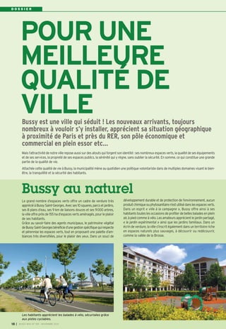 D O S S I E R 
POUR UNE 
MEILLEURE 
QUALITÉ DE 
VILLE 
Bussy est une ville qui séduit ! Les nouveaux arrivants, toujours 
nombreux à vouloir s’y installer, apprécient sa situation géographique 
à proximité de Paris et près du RER, son pôle économique et 
commercial en plein essor etc… 
Mais l’attractivité de notre ville repose aussi sur des atouts qui forgent son identité : ses nombreux espaces verts, la qualité de ses équipements 
et de ses services, la propreté de ses espaces publics, la sérénité qui y règne, sans oublier la sécurité. En somme, ce qui constitue une grande 
partie de la qualité de vie. 
Attachée cette qualité de vie à Bussy, la municipalité mène au quotidien une politique volontariste dans de multiples domaines visant le bien-être, 
la tranquillité et la sécurité des habitants. 
Bussy au naturel 
Le grand nombre d’espaces verts offre un cadre de verdure très 
apprécié à Bussy Saint-Georges. Avec ses 10 squares, parcs et jardins, 
ses 8 plans d’eau, ses 9 km de liaisons douces et ses 9000 arbres, 
la ville offre près de 155 ha d’espaces verts aménagés, pour le plaisir 
de ses habitants. 
Grâce au savoir-faire des agents municipaux, le patrimoine végétal 
de Bussy Saint-Georges bénéficie d’une gestion spécifique qui respecte 
et pérennise les espaces verts, tout en proposant une palette d’am-biances 
très diversifiées, pour le plaisir des yeux. Dans un souci de 
développement durable et de protection de l’environnement, aucun 
produit chimique ou phytosanitaire n’est utilisé dans les espaces verts. 
Dans un esprit « ville à la campagne », Bussy offre ainsi à ses 
habitants toutes les occasions de profiter de belles balades en plein 
air, à pied comme à vélo. Les amateurs apprécient le jardin partagé, 
« le jardin expérimental » ainsi que les jardins familiaux. Dans un 
écrin de verdure, la ville s’inscrit également dans un territoire riche 
en espaces naturels plus sauvages, à découvrir ou redécouvrir, 
comme la vallée de la Brosse. 
Les habitants apprécient les balades à vélo, sécurisées grâce 
aux pistes cyclables. 
I BUSSY MAG N° 18 169 - NOVEMBRE 2014 
 
