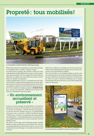 D O S S I E R 
Propreté : tous mobilisés ! 
Déterminée à préserver la propreté des rues et trottoirs de Bussy, 
la municipalité mène le combat, à plusieurs niveaux! 
Se fondant dans le paysage, des cendriers urbains de forme 
contemporaine ont été installés près de la gare, la poste, les gym-nases, 
place de la Marne etc. Une vingtaine de sites accueilleront 
désormais vos mégots, pour des trottoirs plus propres. Ayez le 
réflexe d’y éteindre vos cigarettes! 
Toujours opérationnelle 7 jours sur 7, la brigade verte est à votre 
service. Elle est composée de deux équipes qui tournent en alter-nance 
dans les rues de la ville, du lundi au jeudi de 7h30 à 20 h, 
les vendredi et samedi de 7h30 à 14h30 et le dimanche de 8 h 
à 15 h. Pour contacter la brigade, composez le 01 60 94 70 00, 
pour une prise de rendez-vous. N’hésitez pas non plus à vous 
rendre aux déchetteries intercommunales. 
De plus, une vaste campagne de sensibilisation à la propreté a 
été lancée. Vous avez pu voir des affiches un peu partout en cen-tre- 
ville avec les messages : « Ma ville n’est pas une poubelle », 
« Le service, c’est nous. Le geste, c’est vous », « Les 330 poubelles 
sont là pour vous », ou encore « 42975 m3 de déchet sauvage 
= 211587 euros ». En effet, ce comportement anti-citoyen génère 
une double peine : un spectacle désolant pour les riverains et un 
coût supplémentaire pour tout le monde. La propreté, c’est bien 
l’affaire de tous! 
Par ailleurs, afin de lutter contre l’affichage sauvage, véritable 
pollution visuelle qui détériore l’environnement et le cadre de 
vie des Buxangeorgiens, Chantal Brunel, maire, a pris un arrêté 
d’interdiction de tout affichage sur l’ensemble du territoire de la 
commune. 
Désormais, les affiches ou enseignes qui n’auront pas été auto-risées 
seront systématiquement enlevées par les services com-munaux 
et les contrevenants verbalisés. 
Pour votre bien-être, la municipalité multiplie les actions pour 
une ville plus propre et les services techniques travaillent chaque 
jour pour nettoyer les rues de Bussy. Mais tout ce travail et tous 
ces efforts ne seront réellement bénéfiques que si chaque 
Buxangeorgien fait preuve de savoir-vivre et reste mobilisé pour 
garder sa ville propre. 
« Un environnement 
accueillant et 
préservé » 
De grands panneaux rappellent à chacun les bons gestes ! 
La municipalité a décidé d’interdire l’affichage sauvage. 
BUSSY MAG N° 169 - NOVEMBRE 2014 I 19 
 