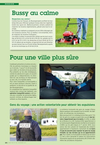 D O S S I E R 
Bussy au calme 
Respectons nos voisins! 
Comme tous les Français, les Buxangeorgiens profitent de leur 
temps libre pour effectuer quelques travaux dans leur logement, 
tondre leur gazon etc. Malheureusement, certains oublient de 
respecter les horaires réglementaires, gênant ainsi tout le voi-sinage. 
De nombreux habitants se plaignent encore d’être dérangés par 
ces nuisances sonores. Pour un meilleur vivre-ensemble, merci 
de respecter les horaires d’utilisation : 
Les engins à moteur ne peuvent être utilisés que les jours ouvra-bles 
de 8h 30 à 12 h et de 14h 30 à 19h 30, les samedis de 9 h 
à 12 h et de 15 h à 19 h, les dimanches et jours fériés de 10 h à 
12 h. En dehors de ces horaires, ce type de bruit est une infraction 
qui peut donner lieu à un Procès-Verbal. Renseignements auprès 
du service technique au 01 64 66 24 24. 
Pour une ville plus sûre 
Combinant prévention et actions de sécu-rité, 
les policiers municipaux se relayent 
sur le terrain, 7 jours/7 et 24 heures/24, 
pour veiller sur les biens et les personnes. 
Plus présents sur les sites stratégiques, 
comme les abords de la gare, et souvent 
guidés par la vidéoprotection, ils sillon-nent 
les rues de Bussy et interviennent 
au plus vite, à la moindre alerte. 
Pour votre tranquillité, la municipalité a 
mis en place plusieurs mesures visant à 
améliorer la sécurité et la qualité de vie 
des Buxangeorgiens. 
En complément de l’opération tranquillité 
vacance bien connue des habitants, une 
opération tranquillité seniors a été lan-cée 
pour conseiller les personnes âgées, 
souvent victimes de démarchages mal-veillants 
ou d’escroquerie. 
Gens du voyage : une action volontariste pour obtenir les expulsions 
La présence incessante des gens du voyage à Bussy 
depuis quelques mois exaspère tout le monde : les habi-tants, 
les entreprises, les promeneurs… 
Mais pourquoi est-il si compliqué de les faire partir ? En 
fait, les gens du voyage occupent bien souvent des ter-rains 
n’appartenant pas à la mairie. En effet, la vallée 
de la Brosse et la ZAC Gustave-Eiffel appartiennent à 
la Communauté d’Agglomération de Marne-et-Gondoire 
(CAMG) qui les gère depuis le 1er janvier 2014. Ceux 
autour des lots cultuels de l’esplanade des religions 
appartiennent à l’Epamarne. Autrement dit, le maire 
n’a pas les pouvoirs pour expulser les gens du voyage 
installés sur des terrains qui ne lui appartiennent 
pas. Pour autant, la municipalité ne baisse pas les bras ! 
La ville a alors demandé et obtenu les autorisations 
nécessaires auprès de ses partenaires afin d’initier elle-même 
des procédures d’expulsion. 
I BUSSY MAG N° 20 169 - NOVEMBRE 2014 
 