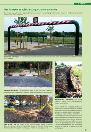 D O S S I E R 
Des travaux adaptés à chaque zone concernée 
Par ailleurs, pour lutter contre ce genre d’intrusion, la nouvelle municipalité a pris des mesures dissuasives et efficaces qui auraient 
dû être prises depuis longtemps. 
L’esplanade des religions : 8 à 10 solides poutres en acier, scellées au sol avec du béton, feront également barrage (déjà commandées 
par Epamarne). 
Boulevard des Cent-Arpents : une longue 
tranchée d'environ 300 m a été creusée pour 
bloquer les intrusions. 
BUSSY MAG N° 169 - NOVEMBRE 2014 I 21 
Dans la zone Eiffel : des travaux de gros labourage ont été réalisés sur près de 
2 km afin de rendre le terrain impraticable (avenue de l'Europe). Des bornes en 
béton seront scellées au sol, devant chaque entrée vers les espaces verts. 
Une des priorités de la municipalité sera toujours 
d’améliorer le cadre de vie de Bussy. Tous les 
jours, élus et services municipaux s’y emploient, 
au plus près des attentes des administrés. 
Ainsi pour leur tranquillité, la ville renforce sa 
lutte contre l’insécurité. Concernant l’hygiène, 
les nuisances sonores et les incivilités, la muni-cipalité 
poursuit ses efforts, ainsi que ses actions 
de sensibilisation. La reconquête du civisme 
sera un des grands enjeux de la ville de demain. 
Car c’est bien ensemble que nous réussirons à 
améliorer la qualité de vie à Bussy, si chère à 
ses habitants. 
La Vallée de la Brosse : un imposant dos d'âne, de plus d'un mètre, a été établi 
pour bloquer les caravanes. Les travaux ont déjà été réalisés par Marne-et-Gondoire. 
 