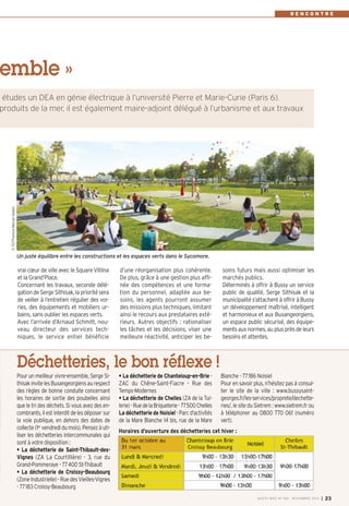 d’une réorganisation plus cohérente. 
De plus, grâce à une gestion plus affi-née 
des compétences et une forma-tion 
du personnel, adaptée aux be-soins, 
les agents pourront assumer 
des missions plus techniques, limitant 
ainsi le recours aux prestataires exté-rieurs. 
Autres objectifs : rationaliser 
les tâches et les décisions, viser une 
meilleure réactivité, anticiper les be-soins 
futurs mais aussi optimiser les 
marchés publics. 
Déterminés à offrir à Bussy un service 
public de qualité, Serge Sithisak et la 
municipalité s’attachent à offrir à Bussy 
un développement maîtrisé, intelligent 
et harmonieux et aux Buxangeorgiens, 
un espace public sécurisé, des équipe-ments 
aux normes, au plus près de leurs 
besoins et attentes. 
emble » 
vrai coeur de ville avec le Square Vitlina 
et la Grand’Place. 
Concernant les travaux, seconde délé-gation 
de Serge Sithisak, la priorité sera 
de veiller à l’entretien régulier des voi-ries, 
des équipements et mobiliers ur-bains, 
sans oublier les espaces verts. 
Avec l’arrivée d’Arnaud Schmitt, nou-veau 
directeur des services tech-niques, 
le service entier bénéficie 
R E N C O N T R E 
études un DEA en génie électrique à l’université Pierre et Marie-Curie (Paris 6). 
produits de la mer, il est également maire-adjoint délégué à l’urbanisme et aux travaux 
Un juste équilibre entre les constructions et les espaces verts dans le Sycomore. 
BUSSY MAG N° 169 - NOVEMBRE 2014 I 23 
Déchetteries, le bon réflexe ! 
Pour un meilleur vivre-ensemble, Serge Si-thisak 
invite les Buxangeorgiens au respect 
des règles de bonne conduite concernant 
les horaires de sortie des poubelles ainsi 
que le tri des déchets. Si vous avez des en-combrants, 
il est interdit de les déposer sur 
la voie publique, en dehors des dates de 
collecte (1er vendredi du mois). Pensez à uti-liser 
les déchetteries intercommunales qui 
sont à votre disposition : 
• La déchetterie de Saint-Thibault-des- 
Vignes (ZA La Courtillière) - 3, rue du 
Grand-Pommeraye - 77400 St-Thibault 
• La déchetterie de Croissy-Beaubourg 
(Zone Industrielle) - Rue des Vieilles-Vignes 
- 77183 Croissy-Beaubourg 
• La déchetterie de Chanteloup-en-Brie - 
ZAC du Chêne-Saint-Fiacre - Rue des 
Temps-Modernes 
• La déchetterie de Chelles (ZA de la Tui-lerie) 
- Rue de la Briqueterie - 77500 Chelles 
La déchetterie de Noisiel - Parc d'activités 
de la Mare Blanche 14 bis, rue de la Mare 
Blanche - 77186 Noisiel 
Pour en savoir plus, n’hésitez pas à consul-ter 
le site de la ville : www.bussysaint-georges. 
fr/les-services/proprete/dechette-ries/, 
le site du Sietrem: www.sietrem.fr ou 
à téléphoner au 0800 770 061 (numéro 
vert). 
Horaires d’ouverture des déchetteries cet hiver : 
© TGT-Florence Mercier-Golem 
 