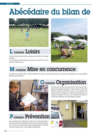 B I L A N 
Abécédaire du bilan de 
L comme Loisirs 
Cet été, 1 semaine de plus à Bussy-Plage, plus d’activités et un budget 
en baisse. 
Un nouveau terrain de football, ouvert pour tous, derrière le centre 
de loisirs « Bleu du ciel ». 
M comme Mise en concurrence 
De nombreux marchés publics ont été renégociés et ouverts à une large concurrence : des prix plus avantageux, pour une prestation 
identique voire meilleure. 
I BUSSY MAG N° 26 169 - NOVEMBRE 2014 
Ocomme Organisation 
Pour favoriser l’emploi de tous au sein de notre ville, la munici-palité 
s’est engagée à organiser, en mars prochain, un Forum de 
l’emploi. C’est une priorité pour la ville : il y a la volonté de la 
part de toutes les équipes de la Mairie d’accompagner les de-mandeurs 
d’emploi. Ce forum, c’est l’occasion de mettre en 
contact les entreprises et les demandeurs d’emploi. 
P comme Prévention 
Une campagne de sensibilisation menée par la Police Municipale a 
été lancée, en étroite collaboration avec la Police Nationale, dans le 
but de renforcer la sécurité de chaque Buxangeorgien et de lutter 
contre tout type de trafic, cambriolage et dégradation. 
 