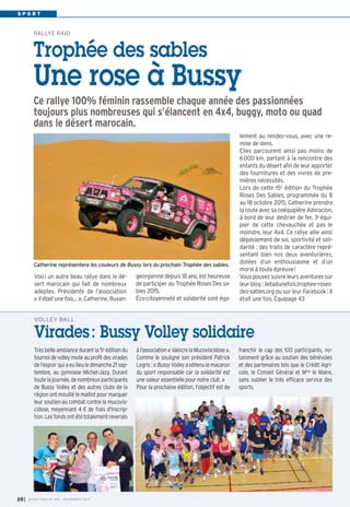 S P O R T 
RALLYE RAID 
Trophée des sables 
Une rose à Bussy 
Ce rallye 100% féminin rassemble chaque année des passionnées 
toujours plus nombreuses qui s’élancent en 4x4, buggy, moto ou quad 
dans le désert marocain. 
Voici un autre beau rallye dans le dé-sert 
marocain qui fait de nombreux 
adeptes. Présidente de l’association 
« Il était une fois… », Catherine, Buxan- 
VOLLEY BALL 
Virades : Bussy Volley solidaire 
Très belle ambiance durant la 5e édition du 
tournoi de volley mixte au profit des virades 
de l’espoir qui a eu lieu le dimanche 21 sep-tembre, 
au gymnase Michel-Jazy. Durant 
toute la journée, de nombreux participants 
de Bussy Volley et des autres clubs de la 
région ont mouillé le maillot pour marquer 
leur soutien au combat contre la mucovis-cidose, 
moyennant 4 € de frais d'inscrip-tion. 
Les fonds ont été totalement reversés 
à l'association « Vaincre la Mucoviscidose ». 
Comme le souligne son président Patrick 
Legris : « Bussy Volley a obtenu le macaron 
du sport responsable car la solidarité est 
une valeur essentielle pour notre club. » 
Pour la prochaine édition, l'objectif est de 
franchir le cap des 100 participants, no-tamment 
grâce au soutien des bénévoles 
et des partenaires tels que le Crédit Agri-cole, 
le Conseil Général et Mme le Maire, 
sans oublier le très efficace service des 
sports. 
I BUSSY MAG N° 28 169 - NOVEMBRE 2014 
georgienne depuis 18 ans, est heureuse 
de participer au Trophée Roses Des sa-bles 
2015. 
Éco-citoyenneté et solidarité sont éga-lement 
au rendez-vous, avec une re-mise 
de dons. 
Elles parcourent ainsi pas moins de 
6000 km, partant à la rencontre des 
enfants du désert afin de leur apporter 
des fournitures et des vivres de pre-mières 
nécessités. 
Lors de cette 15e édition du Trophée 
Roses Des Sables, programmée du 8 
au 18 octobre 2015, Catherine prendra 
la route avec sa coéquipière Adoracion, 
à bord de leur destrier de fer, 3e équi-pier 
de cette chevauchée et pas le 
moindre, leur 4x4. Ce rallye allie ainsi 
dépassement de soi, sportivité et soli-darité 
: des traits de caractère repré-sentant 
bien nos deux aventurières, 
dotées d’un enthousiasme et d’un 
moral à toute épreuve! 
Vous pouvez suivre leurs aventures sur 
leur blog : iletaitunefois.trophee-roses-des- 
sables.org ou sur leur Facebook : Il 
était une fois. Équipage 43 
Catherine représentera les couleurs de Bussy lors du prochain Trophée des sables. 
 