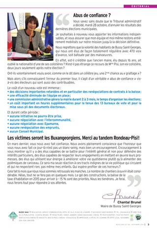 É D I T O R I A L 
Abus de confiance ? 
Vous savez sans doute que le Tribunal administratif 
a décidé, mardi 28 octobre, d’annuler les résultats des 
dernières élections municipales. 
Je souhaitais à nouveau vous apporter les informations indispen-sables, 
et vous assurer que mon équipe et moi-même restons entiè-rement 
mobilisés sur notre mission jusqu’à la décision définitive. 
Nous regrettons que la volonté des habitants de Bussy Saint-Georges, 
qui nous ont élus de façon totalement régulière avec 470 voix 
d’avance, soit bafouée par des manoeuvres. 
En effet, est-il crédible que l’ancien maire, élu depuis 16 ans, ait 
oublié la nationalité d’une de ses colistières? N’est-il pas étrange ce recours de Mme Pisi, son ex-colistière, 
deux jours seulement après notre élection? 
Ont-ils volontairement voulu avoir, comme on le dit dans un célèbre jeu, une 2nde chance au « grattage »? 
Mais alors s’ils connaissaient l’erreur du premier tour, il s’agit d’un véritable « abus de confiance » vis-à- 
vis des électeurs qui sont aussi des contribuables. 
Le coût d’un nouveau vote est immense : 
• des décisions importantes retardées et en particulier des renégociations de contrats à la baisse; 
• une efficacité diminuée de l’équipe en place; 
• une commission administrative gérera la mairie durant 2 à 3 mois, le temps d’organiser les élections; 
• un coût important en heures supplémentaires pour la tenue des 13 bureaux de vote et pour la 
mise sous pli des documents électoraux. 
Et durant cette période : 
• aucune initiative ne pourra être prise, 
• aucune négociation avec l’intercommunalité, 
• aucune négociation avec Epamarne, 
• aucune renégociation des emprunts, 
• aucun Conseil Municipal. 
Les victimes seront les Buxangeorgiens. Merci au tandem Rondeau-Pisi! 
En mars dernier, vous nous avez fait confiance. Nous avons pleinement conscience que l’honneur que 
vous nous avez fait ce jour-là n’est pas un blanc-seing, mais bien un encouragement. Encouragement à 
vous montrer qu’il y a des élus capables de se battre pour l’intérêt général et non pour défendre des 
intérêts particuliers, des élus capables de respecter leurs engagements en mettant en oeuvre leurs pro-messes, 
des élus qui utilisent leur énergie à améliorer votre vie quotidienne plutôt qu’à alimenter des 
polémiques de caniveau. Ce sera ma seule réaction à ces tracts indignes de la vie politique qui circulent 
et qui ne respectent rien, pas même mes enfants. Qui espère profiter de ces horreurs? 
Cela fait 6 mois que nous nous sommes retroussés les manches. Le nombre de chantiers à ouvrir était consi-dérable. 
Hélas, tout ne se fera pas en quelques mois. Le gel des constructions, la baisse de la 
taxe d’habitation en 2015 pour arriver à – 15 % sont des priorités. Nous les tiendrons. Je ferai, 
nous ferons tout pour répondre à vos attentes. 
Chantal Brunel 
Maire de Bussy Saint-Georges 
BUSSY MAG RÉALISATION: SERVICE COMMUNICATION, HÔTEL DE VILLE, PLACE DE LA MAIRIE, 77600 BUSSY SAINT-GEORGES TÉL. : 0164662424 DIRECTEUR 
DE LA PUBLICATION: CHANTAL BRUNEL RÉDACTEURS: FABIEN JAMBART, SABAH BOUSHABA, E-MEDIA PHOTOGRAPHES: TOUT EN PHOTO 
0687252300, E-MEDIA MAQUETTE, MISE EN PAGE: E-MEDI@ - 0155620040 IMPRESSION: LE RÉVEIL DE LA MARNE DÉPÔT LÉGAL: NOVEMBRE 
10-31-1245 
Certifié PEFC 
Ce produit est issu 
de forêts gérées 
2014. ISSN: 1284-1978. 
durablement et de 
sources contrôlées. 
pefc-france.org 
BUSSY MAG N° 169 - NOVEMBRE 2014 I 3 
 