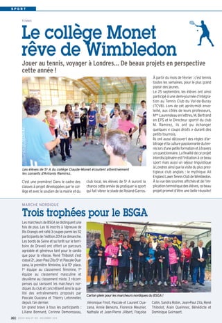 S P O R T 
TENNIS Le collège Monet 
rêve de Wimbledon 
Jouer au tennis, voyager à Londres… De beaux projets en perspective 
cette année ! 
À partir du mois de février : c’est tennis 
toutes les semaines, pour le plus grand 
plaisir des jeunes. 
Le 25 septembre, les élèves ont ainsi 
participé à une demi-journée d’intégra-tion 
au Tennis Club du Val-de-Bussy 
(TCVB). Lors de cet après-midi enso-leillé, 
aux côtés de leurs professeurs, 
Mme Laurendeau en lettres, M. Bertrand 
en EPS et le Directeur sportif du club 
M. Ramirez, ils ont pu échanger 
quelques « coups droits » durant des 
petits tournois. 
Ils ont aussi découvert des règles d’ar-bitrage 
et la culture passionnante du ten-nis 
lors d’une petite formation et à travers 
un questionnaire. La finalité de ce projet 
interdisciplinaire est l’initiation à ce beau 
sport mais aussi un séjour linguistique 
à Londres ainsi que la visite du plus pres-tigieux 
club anglais : le mythique All 
England Lawn Tennis Club de Wimbledon. 
À la vue des sourires affichés et de l’im-plication 
tennistique des élèves, ce beau 
projet promet d’être une belle réussite! 
Les élèves de 5e A du collège Claude-Monet écoutent attentivement 
les conseils d’Antonio Ramirez. 
C’est une première! Dans le cadre des 
classes à projet développées par le col-lège 
et avec le soutien de la mairie et du 
club local, les élèves de 5e A auront la 
chance cette année de pratiquer le sport 
qui fait vibrer le stade de Roland-Garros. 
Les marcheurs de BSGA se distinguent une 
fois de plus. Les 16 inscrits à l’épreuve de 
Ris Orangis ont raflé 3 coupes parmi les 112 
participants de l’édition 2014 ce dimanche. 
Les bords de Seine et sa forêt sur le terri-toire 
de Draveil ont offert un parcours 
agréable et généreux tant pour le cardio 
que pour la vitesse. René Thibolot s’est 
classé 2e, Jean-Paul Zita 5e et Pascale Oua-zana, 
la première féminine, à la 10e place. 
1re équipe au classement féminine, 1re 
équipe au classement masculine et 
deuxième au classement mixte. 3 récom-penses 
qui ravissent les marcheurs nor-diques 
du club et concrétisent ainsi la qua-lité 
des entraînements proposés par 
Pascale Ouazana et Thierry Letonnelier, 
depuis l’an dernier. 
Un grand bravo à tous les participants : 
Liliane Bonnard, Corinne Demonsseau, 
Véronique Finot, Pascale et Laurent Oua-zana, 
Annie Benezra, Florence Meunier, 
Nathalie et Jean-Pierre Jilibert, Fraçoise 
Callin, Sandra Robin, Jean-Paul Zita, René 
Thibolot, Alain Queinnec, Bénédicte et 
Dominique Geirnaert. 
MARCHE NORDIQUE 
Trois trophées pour le BSGA 
Carton plein pour les marcheurs nordiques du BSGA ! 
I BUSSY MAG N° 30 169 - NOVEMBRE 2014 
 