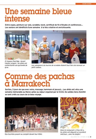 S E N I O R S 
Une semaine bleue 
intense 
Entre expos, peinture sur soie, scrabble, tarot, certificat de fin d’études et conférences… 
Les seniors ont bénéficié d’une semaine à la fois créative et enrichissante. 
Les vainqueurs du tournoi de scrabble étaient tout fiers de recevoir un 
petit cadeau. 
Comme des pachas 
à Marrakech 
BUSSY MAG N° 169 - NOVEMBRE 2014 I 31 
À l’espace Pass'âge, durant 
l’atelier origami , les aînés ont 
confectionné une guirlande de 
grue. 
Sorties, 3 jours de spa avec soins, massage, hammam et jacuzzi… Les aînés ont vécu une 
semaine mémorable au Maroc grâce au séjour organisé par le CCAS. De solides liens d’amitié 
se sont créés au cours de ce beau voyage. 
Dans le restaurant « Chez Ali », 
les aînés ont dégusté un excellent 
méchoui… Nos touristes posent au complet devant leur hôtel. avec les doigts! 
 
