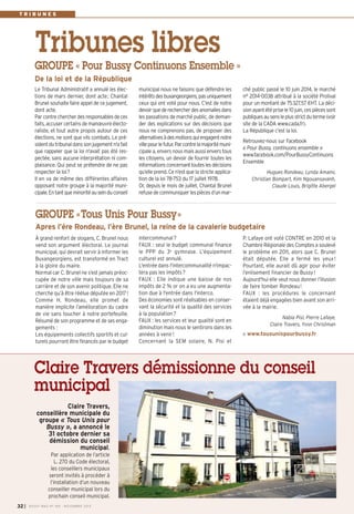 Tribunes libres 
municipal nous ne faisons que défendre les 
intérêts des buxangeorgiens, pas uniquement 
ceux qui ont voté pour nous. C’est de notre 
devoir que de rechercher des anomalies dans 
les passations de marché public, de deman-der 
des explications sur des décisions que 
nous ne comprenons pas, de proposer des 
alternatives à des motions qui engagent notre 
ville pour le futur. Par contre la majorité muni-cipale 
a, envers nous mais aussi envers tous 
les citoyens, un devoir de fournir toutes les 
informations concernant toutes les décisions 
qu’elle prend. Ce n’est que la stricte applica-tion 
de la loi 78-753 du 17 juillet 1978. 
Or, depuis le mois de juillet, Chantal Brunel 
refuse de communiquer les pièces d’un mar- 
Le Tribunal Administratif a annulé les élec-tions 
de mars dernier, dont acte; Chantal 
Brunel souhaite faire appel de ce jugement, 
dont acte. 
Par contre chercher des responsables de ces 
faits, accuser certains de manoeuvre électo-raliste, 
et tout autre propos autour de ces 
élections, ne sont que vils combats. Le pré-sident 
du tribunal dans son jugement n'a fait 
que rappeler que la loi n'avait pas été res-pectée, 
sans aucune interprétation ni com-plaisance. 
Qui peut se prétendre de ne pas 
respecter la loi? 
Il en va de même des différentes affaires 
opposant notre groupe à la majorité muni-cipale. 
En tant que minorité au sein du conseil 
ché public passé le 10 juin 2014, le marché 
n° 2014-0038 attribué à la société Prolival 
pour un montant de 75327,57 €HT. La déci-sion 
ayant été prise le 10 juin, ces pièces sont 
publiques au sens le plus strict du terme (voir 
site de la CADA www.cada.fr). 
La République c’est la loi. 
Retrouvez-nous sur Facebook 
« Pour Bussy, continuons ensemble » 
www.facebook.com/PourBussyContinuons 
Ensemble 
Hugues Rondeau, Lynda Amami, 
Christian Bompart, Kim Ngouansavanh, 
Claude Louis, Brigitte Abergel 
GROUPE « Pour Bussy Continuons Ensemble » 
De la loi et de la République 
GROUPE «Tous Unis Pour Bussy» 
Apres l’ére Rondeau, l’ère Brunel, la reine de la cavalerie budgetaire 
intercommunal? 
FAUX : seul le budget communal finance 
le PPP du 3e gymnase. L’équipement 
culturel est annulé. 
L'entrée dans l'intercommunalité n'impac-tera 
pas les impôts? 
FAUX : Elle indique une baisse de nos 
impôts de 2 % or on a eu une augmenta-tion 
due à l'entrée dans l'interco. 
Des économies sont réalisables en conser-vant 
la sécurité et la qualité des services 
à la population? 
FAUX : les services et leur qualité sont en 
diminution mais nous le sentirons dans les 
années à venir ! 
Concernant la SEM solaire, N. Pisi et 
À grand renfort de slogans, C. Brunel nous 
vend son argument électoral. Le journal 
municipal, qui devrait servir à informer les 
Buxangeorgiens, est transformé en Tract 
à la gloire du maire. 
Normal car C. Brunel ne s’est jamais préoc-cupée 
de notre ville mais toujours de sa 
carrière et de son avenir politique. Elle ne 
cherche qu’à être réélue députée en 2017! 
Comme H. Rondeau, elle promet de 
manière implicite l’amélioration du cadre 
de vie sans toucher à notre portefeuille. 
Résumé de son programme et de ses enga-gements 
: 
Les équipements collectifs sportifs et cul-turels 
pourront être financés par le budget 
P. Lafaye ont voté CONTRE en 2010 et la 
Chambre Régionale des Comptes a soulevé 
le problème en 2011, alors que C. Brunel 
était députée. Elle a fermé les yeux ! 
Pourtant, elle aurait dû agir pour éviter 
l’enlisement financier de Bussy! 
Aujourd'hui elle veut nous donner l’illusion 
de faire tomber Rondeau! 
FAUX : les procédures le concernant 
étaient déjà engagées bien avant son arri-vée 
à la mairie. 
Nabia Pisi, Pierre Lafaye, 
Claire Travers, Yvon Christman 
www.tousunispourbussy.fr 
T R I B U N E S 
Claire Travers démissionne du conseil 
municipal 
Claire Travers, 
conseillère municipale du 
groupe « Tous Unis pour 
Bussy », a annoncé le 
31 octobre dernier sa 
démission du conseil 
municipal. 
Par application de l’article 
L. 270 du Code électoral, 
les conseillers municipaux 
seront invités à procéder à 
l’installation d’un nouveau 
conseiller municipal lors du 
prochain conseil municipal. 
I BUSSY MAG N° 32 169 - NOVEMBRE 2014 
 