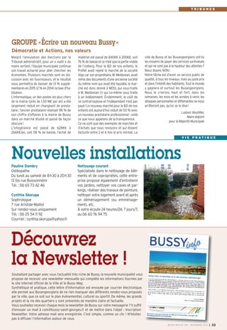 matériel est passé de 840K€ à 200K€, soit 
76% de baisse et ce n’est que la partie visible 
de l’iceberg. Pour le B2i de nos enfants, le 
Préfet avait rejeté le marché de la société 
Algo car son propriétaire, M. Meldonian, avait 
remis des documents d’une ancienne société 
du même nom qui avait été liquidée, le mar-ché 
est donc donné à MDSI, qui sous-traite 
à M. Meldonian (!) qui lui-même sous traite 
à un indépendant. Évidemment, le coût de 
ce contrat explose et l’indépendant n’est pas 
payé! Le nouveau marché pour le B2i de nos 
enfants est aujourd’hui réduit de 50% avec 
un nouveau prestataire professionnel : voilà 
ce que nous appelons de la transparence. 
Ce ne sont que des exemples de marchés et 
d’achats que nous revoyons et qui étaient 
facturés entre 2 et 6 fois le prix normal. La 
Malgré l’annulation des élections par le 
Tribunal administratif, pour un « oubli » du 
maire sortant, l’équipe municipale continue 
son travail acharné pour aller chercher les 
économies. Plusieurs marchés sont en dis-cussion 
avec les fournisseurs, et le résultat 
nous permettra de baisser de 13 % supplé-mentaires 
en 2015 (2% en 2014) la taxe d’ha-bitation. 
L’informatique, un des postes les plus chers 
de la mairie (près de 1,50 M€ par an) a été 
largement réduit en changeant de presta-taire; 
l’ancien prestataire réalisait 98 % de 
son chiffre d’affaires à la mairie de Bussy 
dans un marché étudié et passé de façon 
obscure! 
L’infogérance est passé de 628K€ à 
266K€/an, soit 58 % de baisse, l’achat de 
ville de Bussy et les Buxangeorgiens ont-ils 
les moyens de payer des services surévalués 
et qui ne sont pas à la hauteur des attentes? 
Nous disons NON! 
Notre tâche est d’avoir un service public de 
qualité, à tous les niveaux, mais au juste prix 
et dans l’intérêt des habitants. Tout le monde 
y gagnera et surtout les Buxangeorgiens. 
Nous le crierons haut et fort, dans les 
semaines, les mois et les années à venir, les 
attaques personnelles et diffamantes ne nous 
arrêteront pas, qu’on se le dise! 
Ludovic Boutillier, 
Maire-Adjoint 
pour la Majorité Municipale 
GROUPE «Écrire un nouveau Bussy» 
Démocratie et Actions, nos valeurs 
T R I B U N E S 
Nouvelles installations 
Pauline Dambry 
Ostéopathe 
Du lundi au samedi de 8h30 à 20h30 
13 bis rue Buissonnière 
Tél. : 06 65 73 42 46 
Cynthia Skorupa 
Sophrologue 
7 rue Aristide-Maillol 
Sur rendez-vous uniquement 
Tél. : 06 25 54 11 92 
Courriel : cynthia.skorupa@yahoo.fr 
Nettoyage courant 
Spécialisée dans le nettoyage de bâti-ments 
et de copropriétés, cette entre-prise 
propose également d’entretenir 
vos jardins, nettoyer vos caves et par-kings, 
réaliser des travaux de peinture, 
nettoyer votre logement avant et après 
un déménagement (ou emménage-ment), 
etc. 
À votre écoute 24 heures/24, 7 jours/7, 
au 06 60 76 94 75 
V I E P R A T I Q U E 
Découvrez 
la Newsletter ! 
Souhaitant partager avec vous l’actualité très riche de Bussy, la nouvelle municipalité vous 
propose de recevoir une newsletter mensuelle qui compléte les informations fournies par 
le site internet officiel de la Ville et le Bussy Mag. 
Synthétique et pratique, cette lettre d'information est envoyée par courrier électronique; 
elle permet aux Buxangeorgiens de ne rien manquer des différents rendez-vous proposés 
par la ville, que ce soit sur le plan évènementiel, culturel ou sportif. De même, les grands 
projets et la vie des quartiers y sont présentés de manière claire et factuelle. 
Vous souhaitez recevoir chaque mois la newsletter de Bussy sur votre messagerie ? Il suffit 
d’envoyer un mail à com@bussy-saint-georges.fr et de mettre dans l’objet : Inscription 
Newsletter. Votre adresse mail sera enregistrée. C’est simple, comme un clic ! N’hésitez 
pas à diffuser l’information autour de vous. 
BUSSY MAG N° 169 - NOVEMBRE 2014 I 33 
 