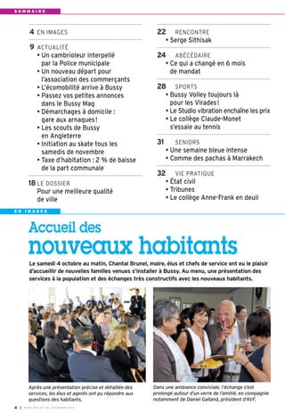 4 EN IMAGES 
9 ACTUALITÉ 
• Un cambrioleur interpellé 
par la Police municipale 
• Un nouveau départ pour 
l’association des commerçants 
• L’écomobilité arrive à Bussy 
• Passez vos petites annonces 
dans le Bussy Mag 
• Démarchages à domicile : 
gare aux arnaques! 
• Les scouts de Bussy 
en Angleterre 
• Initiation au skate tous les 
samedis de novembre 
• Taxe d’habitation : 2 % de baisse 
de la part communale 
18 LE DOSSIER 
Pour une meilleure qualité 
de ville 
E N I M A G E S 
Accueil des 
nouveaux habitants 
Le samedi 4 octobre au matin, Chantal Brunel, maire, élus et chefs de service ont eu le plaisir 
d’accueillir de nouvelles familles venues s’installer à Bussy. Au menu, une présentation des 
services à la population et des échanges très constructifs avec les nouveaux habitants. 
Dans une ambiance conviviale, l’échange s’est 
prolongé autour d’un verre de l’amitié, en compagnie 
notamment de Daniel Galland, président d’AVF. 
Après une présentation précise et détaillée des 
services, les élus et agents ont pu répondre aux 
questions des habitants. 
I BUSSY MAG N° 4 169 - NOVEMBRE 2014 
22 RENCONTRE 
• Serge Sithisak 
24 ABÉCÉDAIRE 
• Ce qui a changé en 6 mois 
de mandat 
28 SPORTS 
• Bussy Volley toujours là 
pour les Virades! 
• Le Studio vibration enchaîne les prix 
• Le collège Claude-Monet 
s’essaie au tennis 
31 SENIORS 
• Une semaine bleue intense 
• Comme des pachas à Marrakech 
32 VIE PRATIQUE 
• État civil 
• Tribunes 
• Le collège Anne-Frank en deuil 
S O M M A I R E 
 