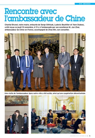 E N I M A G E S 
Rencontre avec 
l’ambassadeur de Chine 
Chantal Brunel, notre maire, entourée de Serge Sithisak, Ludovic Boutillier et Yann Dubosc, 
a été reçue ce jeudi 13 novembre, à 11 h, à l’ambassade par son excellence M. Jun Zhai, 
ambassadeur de Chine en France, accompagné de Zhao Bin, son conseiller. 
Une visite de l’ambassadeur dans notre ville a été actée, ainsi qu’une coopération décentralisée. 
BUSSY MAG N° 169 - NOVEMBRE 2014 I 5 
 