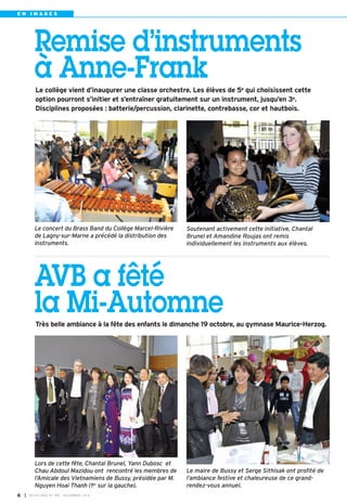 E N I M A G E S 
Remise d’instruments 
à Anne-Frank 
Le collège vient d’inaugurer une classe orchestre. Les élèves de 5e qui choisissent cette 
option pourront s’initier et s’entraîner gratuitement sur un instrument, jusqu’en 3e. 
Disciplines proposées : batterie/percussion, clarinette, contrebasse, cor et hautbois. 
Soutenant activement cette initiative, Chantal 
Brunel et Amandine Roujas ont remis 
individuellement les instruments aux élèves. 
Le concert du Brass Band du Collège Marcel-Rivière 
de Lagny-sur-Marne a précédé la distribution des 
instruments. 
AVB a fêté 
la Mi-Automne 
Très belle ambiance à la fête des enfants le dimanche 19 octobre, au gymnase Maurice-Herzog. 
I BUSSY MAG N° 6 169 - NOVEMBRE 2014 
Le maire de Bussy et Serge Sithisak ont profité de 
l’ambiance festive et chaleureuse de ce grand-rendez- 
vous annuel. 
Lors de cette fête, Chantal Brunel, Yann Dubosc et 
Chau Abdoul Mazidou ont rencontré les membres de 
l’Amicale des Vietnamiens de Bussy, présidée par M. 
Nguyen Hoai Thanh (1er sur la gauche). 
 