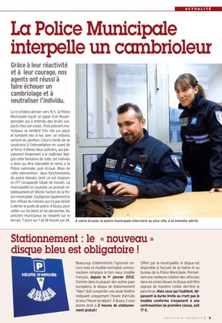 A C T U A L I T É 
La Police Municipale 
interpelle un cambrioleur 
Grâce à leur réactivité 
et à leur courage, nos 
agents ont réussi à 
faire échouer un 
cambriolage et à 
neutraliser l’individu. 
À votre écoute, la police municipale intervient au plus vite, à la moindre alerte. 
Beaucoup d'administrés l’ignorent en-core 
mais ce modèle normalisé commu-nautaire 
remplace le bon vieux modèle 
français, depuis le 1er janvier 2012. 
Comme dans la plupart des autres pays 
européens, le disque de stationnement 
"bleu" doit comporter une seule fenêtre 
indiquant uniquement l’heure d’arrivée 
et plus l’heure de départ. À Bussy, il vous 
donne droit à 2 heures de stationne-ment 
gratuit! 
Offert par la municipalité, le disque est 
disponible à l’accueil de la mairie et au 
bureau de la Police Municipale. Permet-tant 
une meilleure rotation des véhicules 
dans les zones bleues, le disque doit être 
apposé de manière visible derrière le 
pare-brise. Mais ceux qui l’oublient, dé-passent 
la durée limite ou n'ont pas le 
modèle conforme s'exposent à une 
contravention de première classe, soit 
17 €. 
Le 6 octobre dernier vers 15 h, la Police 
Municipale reçoit un appel d’un Buxan-georgien 
qui a entendu des bruits sus-pects 
chez son voisin. Trois policiers mu-nicipaux 
se rendent très vite sur place 
et tombent nez à nez avec un individu 
sortant du pavillon. Celui-ci tente de se 
soustraire à l’interpellation en usant de 
la force. Il blesse deux policiers, qui par-viennent 
finalement à le maîtriser. Mal-gré 
cette tentative de fuite, cet individu 
a donc pu être interpellé et remis à la 
Police nationale, puis écroué. Bilan de 
cette intervention : deux fonctionnaires 
de police blessés, dont un est toujours 
en ITT (incapacité totale de travail). La 
municipalité lui souhaite un prompt ré-tablissement 
et félicite l’action de la Po-lice 
municipale. Soulignons également le 
bon réflexe du riverain, qui n’a pas hésité 
à alerter le poste de police. À Bussy, pour 
veiller sur les biens et les personnes, les 
policiers municipaux se relayent sur le 
terrain, 7 jours sur 7 et 24 heures sur 24. 
BUSSY MAG N° 169 - NOVEMBRE 2014 I 9 
Stationnement : le « nouveau » 
disque bleu est obligatoire ! 
 
