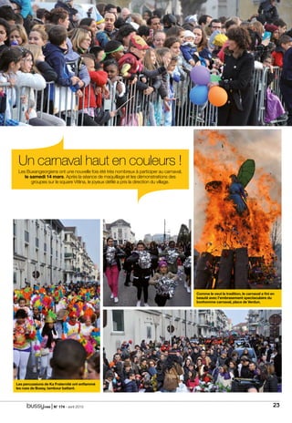 | N° 174 - avril 2015 23
Un carnaval haut en couleurs !
Les Buxangeorgiens ont une nouvelle fois été très nombreux à participer au carnaval,
le samedi 14 mars. Après la séance de maquillage et les démonstrations des
groupes sur le square Vitlina, le joyeux défilé a pris la direction du village.
Les percussions de Ka Fraternité ont enflammé
les rues de Bussy, tambour battant.
Comme le veut la tradition, le carnaval a fini en
beauté avec l’embrasement spectaculaire du
bonhomme carnaval, place de Verdun.
 