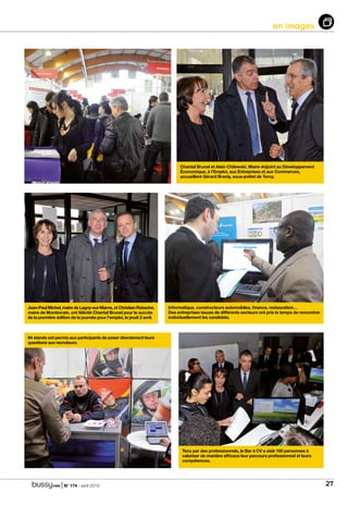 | N° 174 - avril 2015 27
en images
64 stands ont permis aux participants de poser directement leurs
questions aux recruteurs.
Tenu par des professionnels, le Bar à CV a aidé 150 personnes à
valoriser de manière efficace leur parcours professionnel et leurs
compétences.
Informatique, constructeurs automobiles, finance, restauration…
Des entreprises issues de différents secteurs ont pris le temps de rencontrer
individuellement les candidats.
Chantal Brunel et Alain Chilewski, Maire-Adjoint au Développement
Économique, à l’Emploi, aux Entreprises et aux Commerces,
accueillent Gérard Branly, sous-préfet de Torcy.
Jean-Paul Michel, maire de Lagny-sur-Marne, et Christian Robache,
maire de Montévrain, ont félicité Chantal Brunel pour le succès
de la première édition de la journée pour l’emploi, le jeudi 2 avril.
 