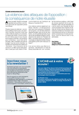 | N° 174 - avril 2015 29
L’UCIAB est à votre
écoute !
Avec pour objectif de relancer l’attractivité économique du
commerce à Bussy, l’Union du Commerce, de l’Industrie et
de l’Artisanat de Bussy Saint-Georges (UCIAB) a besoin de
la participation du plus grand nombre.
Vous êtes commerçants à Bussy ? L’association peut vous
accompagner dans vos projets.
Sur Rendez-vous :
du lundi au vendredi de 9h à 10h30 et de 16h à 19h, au 3 bis
Grand’Place. Interphone : UCIAB, 1er étage. Prendre RV au
01 64 77 08 32
Inscrivez-vous
à la newsletter !
Souhaitant partager avec vous l’actualité
très riche de Bussy, la municipalité
vous propose une newsletter mensuelle
qui complète les informations fournies
par le site internet officiel de la ville
et par le « Bussy Mag ».
Pour la recevoir sur votre messagerie,
il vous suffit d’envoyer un mail
à com@bussy-saint-georges.fr, en indiquant
simplement dans l’objet « Inscription
newsletter ». Votre adresse mail sera par la
suite enregistrée. C’est simple, comme un clic !
tribunes
ÉCRIRE UN NOUVEAU BUSSY
La violence des attaques de l’opposition :
la conséquence de notre réussite
Al’heure actuelle, l’équipe municipale
majoritaire est soumise à une vio-
lence de la part de l’opposition jamais
vue à Bussy.
Plusieurs types de violences : une vio-
lence politique interne avec une oppo-
sition irascible cherchant coûte que
coûte à détruire plutôt qu’à construire.
La baisse des impôts : ils sont contre !
Ils vont même jusqu’à nous imputer
leurs propres turpitudes. Les provisions
pour contentieux : sous l’aire de M.
Rondeau, elles n’existaient pas dans le
budget, nous les avons inscrites. Le
transfert de l’assainissement à Marne-et
-Gondoire : nous discutons de la
somme d’1,2 million que le maire précé-
dent n’avait pas voulu céder à l’inter-
communalité lors de l’adhésion de
Bussy au 1er janvier 2014.
Une violence externe également car
Bussy « fait peur ». Il n’est pas de jour
sans que nous subissions d’attaques
de tout genre. Les dernières élections
départementales, avec son lot de «faux
tracts», en est le parfait exemple. Et que
dire du fait que Madame Nacera Torche,
directrice de cabinet du Président de
MG, candidate battue aux élections
municipale et départementale à Bussy,
porte plainte contre notre maire pour un
tweet ?
Il en est de même avec Marne-et-
Gondoire : dernièrement, le maire de
Bussy, lorsqu’elle a dit « non » au trans-
fert de la lecture publique, a été l’objet
de propos agressifs de la part du
Président. Cela n’est pas admissible, et
c’est la raison pour laquelle les élus
communautaires de la majorité ont dé-
cidé de montrer par leur absence des
instances de Marne-et-Gondoire notre
mécontentement tant qu’un climat plus
serein et respectueux ne sera pas res-
tauré ! Nous le devons bien à nos
administrés.
Yann Dubosc,
1er Maire-Adjoint
délégué aux Finances et au Budget.
 