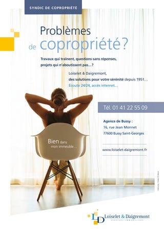 Problèmes
de copropriété?
Travaux qui traînent, questions sans réponses,
projets qui n’aboutissent pas…?
Loiselet  Daigremont,
des solutions pour votre sérénité depuis 1951…
Écoute 24/24, accès internet…
Tél. 01 41 22 55 09
SYNDIC DE COPROPRIÉTÉ
Bien dans
mon immeuble…
Agence de Bussy :
16, rue Jean Monnet
77600 Bussy Saint-Georges
www.loiselet-daigremont.fr
Créditphoto:Fotolia.fr©Alliance
 