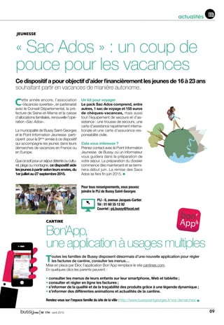 | N° 174 - avril 2015 09
actualités
JEUNESSE
« Sac Ados » : un coup de
pouce pour les vacances
Cedispositifapourobjectifd’aiderfinancièrementlesjeunesde16à23ans
souhaitant partir en vacances de manière autonome.
Cette année encore, l’association
«Vacances ouvertes», en partenariat
avec le Conseil Départemental, la pré-
fecture de Seine-et-Marne et la caisse
d’allocations familiales, renouvelle l’opé-
ration «Sac Ados».
La municipalité de Bussy Saint-Georges
et le Point Information Jeunesse parti-
cipent pour la 9ème
année à ce dispositif
qui accompagne les jeunes dans leurs
démarches de vacances en France ou
en Europe.
Quecesoitpourunséjourdétenteoucultu-
rel, plage ou montagne, ce dispositif aide
lesjeunesàpartirselonleursenvies,du
1erjuilletau27septembre2015.
Un kit pour voyager
Le pack Sac Ados comprend, entre
autres, 1 sac de voyage et 155 euros
de chèques-vacances, mais aussi
tout l’équipement de secours et d’as-
sistance : une trousse de secours, une
carte d’assistance rapatriement interna-
tionale et une carte d’assurance res-
ponsabilité civile.
Cela vous intéresse ?
Prenez contact avec le Point Information
Jeunesse de Bussy, où un informateur
vous guidera dans la préparation de
votre séjour. La préparation du dossier
commence dès maintenant et se termi-
nera début juin. La remise des Sacs
Ados se fera fin juin 2015.
CANTINE
Bon’App,
uneapplicationàusagesmultiples
Toutes les familles de Bussy disposent désormais d’une nouvelle application pour régler
les factures de cantine, consulter les menus…
Mise en place par Elior, l’application Bon’App remplace le site cantines.com.
En quelques clics les parents peuvent :
• consulter les menus de leurs enfants sur leur smartphone, Web et tablette ;
• consulter et régler en ligne les factures ;
• s’informer de la qualité et de la traçabilité des produits grâce à une légende dynamique ;
• s’informer des différentes animations et actualités de la cantine.
Rendez-vous sur l’espace famille du site de la ville : http://www.bussysaintgeorges.fr/vos-demarches/
Pour tous renseignements, vous pouvez
joindre le PIJ de Bussy Saint-Georges
PIJ - 6, avenue Jacques-Cartier
Tél : 01 60 35 12 92
Courriel : pij.bussy@focel.net
 