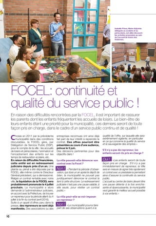 10
actualités
Isabelle Prieur, Maire-Adjointe
déléguée au scolaire et au
périscolaire, est allée découvrir
les activités proposées au sein
de l’accueil de loisirs des
Violennes.
FOCEL: continuité et
qualité du service public !
En raison des difficultés rencontrées par la FOCEL, il est important de rassurer
les parents dont les enfants fréquentent les accueils de loisirs. Le bien-être de
leurs enfants étant une priorité pour la municipalité, ces derniers seront de toute
façon pris en charge, dans le cadre d’un service public continu et de qualité !
Choisie en 2011 par la précédente
municipalité dans des conditions
discutables, la FOCEL gère, par
Délégation de Service Public (DSP),
pour le compte de la ville : les accueils
de loisirs et périscolaires, l’animation et
l’encadrement des enfants sur les
temps de restauration scolaire, etc.
En raison de difficultés financières,
cette entité est en redressement
judiciaire depuis près d’un an. Une
plainte au pénal a été déposée par la
FOCEL elle-même contre le Directeur
Général précédent, qui a démissionné.
Malgré un contrat rentable avec notre
ville, la liquidation de la FOCEL sera
probablement prononcée le 4 juillet
prochain. La municipalité a alors
demandé à l’administrateur judiciaire,
en accord avec la Préfecture, de trouver
un repreneur pour la période allant du 4
juillet à la fin du contrat (avril 2016).
Suite à un appel d’offres paru dans la
presse, des repreneurs se sont déjà
manifestés. Des associations ou des
entreprises reconnues ont ainsi déjà
fait part de leur intérêt à reprendre le
contrat. Ces offres pourront être
présentées au cours d’une audience,
prévue le 5 juin.
Des décisions pertinentes pour des
objectifs clairs !
La ville pouvait-elle dénoncer son
contrat avec la Focel ?
	 « Pendant la période d’obser-
vation, qui dure un an après le dépôt de
bilan, la municipalité ne pouvait pas
juridiquement dénoncer le contrat la
liant à cette structure. Le redressement
judiciaire n’est pas une cause valable, à
elle seule, pour résilier un contrat
public.»
La ville peut-elle se voir imposer
un repreneur ?
	 «La municipalité pourra faire
part de ses observations quant à la
qualité de l’offre, sur laquelle elle sera
extrêmement vigilante, en particulier
en ce qui concerne la qualité du service
et la sauvegarde des emplois.»
S’il n’y a pas de repreneur, les
enfants seront-ils pris en charge ?
	 «Les enfants seront de toute
façon pris en charge. S’il n’y a pas
immédiatement de repreneur, la Ville
sera en mesure de signer très rapidement
un contrat avec un prestataire lui permettant
ainsi d’assurer la continuité du service
public.
L’accueil au centre de loisirs devant être
une pause détente à la fois enrichis-
sante et épanouissante, la municipalité
veut garantir le meilleur accueil possible
à vos enfants.»
Non !
Oui !
Non !
 