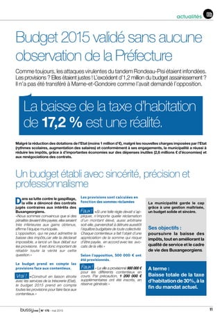 | N° 175 - mai 2015 11
actualités
Budget 2015 validé sans aucune
observation de la Préfecture
Comme toujours, les attaques virulentes du tandem Rondeau-Pisi étaient infondées.
Les provisions ? Elles étaient justes ! L’excédent d’1,2 million du budget assainissement ?
Il n’a pas été transféré à Marne-et-Gondoire comme l’avait demandé l’opposition.
La baisse de la taxe d’habitation
de 17,2 % est une réalité.
Malgré la réduction des dotations de l’Etat (moins 1 million d’€), malgré les nouvelles charges imposées par l’Etat
(rythmes scolaires, augmentation des salaires) et conformément à ses engagements, la municipalité a réussi à
réduire les impôts, grâce à d’importantes économies sur des dépenses inutiles (2,6 millions € d’économies) et
aux renégociations des contrats.
Dans sa lutte contre le gaspillage,
la ville a dénoncé des contrats
jugés contraires aux intérêts des
Buxangeorgiens.
«Nous sommes convaincus que si des
pénalités devaient être payées, elles seraient
trés inférieures aux gains obtenus,
affirme l’équipe municipale.
L’opposition, qui ne peut admettre la
baisse des impôts,car elle la déclarait
impossible, a lancé un faux débat sur
les provisions. Il est donc important de
rétablir toute la vérité sur cette
question.»
Le budget prend en compte les
provisions face aux contentieux.
	«Construit en liaison étroite
avec les services de la trésorerie (Etat),
le budget 2015 prend en compte
toutes les provisions pour faire face aux
contentieux.»
Les provisions sont calculées en
fonction des sommes réclamées
	«Si une telle règle devait s’ap-
pliquer, n’importe quelle réclamation
d’un montant élevé, aussi arbitraire
soit-elle, parviendrait à détruire aussitôt
l’équilibre budgétaire de toute collectivité.
Chaque contentieux a fait l’objet d’une
appréciation de la somme qui risque
d’être payée, en accord avec les avo-
cats de la ville.»
Selon l’opposition, 500 000 € ont
été provisionnés.
	 « La ville a provisionné 900 000 €
pour les différents contentieux en
cours. Par précaution, 1 200 000 €
supplémentaires ont été inscrits, en
réserve générale.»
Un budget établi avec sincérité, précision et
professionnalisme
Vrai !
Faux!
Faux!
La municipalité garde le cap
grâce à une gestion maîtrisée,
un budget solide et sincère.
Ses objectifs :
poursuivre la baisse des
impôts, tout en améliorant la
qualité de service et le cadre
de vie des Buxangeorgiens.
A terme :
Baisse totale de la taxe
d’habitation de 30%, à la
fin du mandat actuel.
 