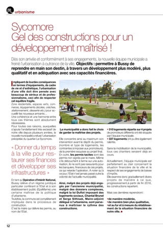 12
urbanisme
Impliquant de lourdes conséquences
en termes d’équipements, de cadre
de vie et d’esthétique, l’urbanisation
d’une ville doit être pensée avec
beaucoup de sérieux et de profes-
sionnalisme, ceci afin de respecter
cet équilibre fragile.
Zone résidentielle, espaces verts, com-
merces, équipements (écoles, crèches,
stationnement, desserte etc.) pour ac-
cueillir les nouveaux arrivants…
Une cohérence et une harmonie entre
tous ces thèmes sont absolument
nécessaires.
Pour toutes ces raisons, auxquelles
s’ajoute l’endettement très excessif de
notre ville depuis plusieurs années, la
nouvelle municipalité a refusé l’urbanisation
précipitée du quartier Le Sycomore.
En tant qu’Opération d’Intérêt National,
Bussy relève d’un régime juridique
particulier conférant à l’Etat et à son
établissement public (EpaMarne) une
certaine maîtrise de la politique
d’urbanisme.
Toutefois, la commune est complètement
impliquée dans le processus de
construction.
C’est le maire qui délivre les permis, au
nom de l’Etat.
La municipalité a donc fait le choix
de garder la maîtrise des projets.
Elle concentre ainsi au maximum son
intervention avant le dépôt du permis,
(nombre et type de logements, les
contraintes à imposer aux promoteurs),
de la première esquisse au projet final.
En outre, les permis tacites sont des
permis non signés par le maire. Même
s’ils débouchent à terme sur une auto-
risation, ils ne sont pas rassurants pour
les banquiers, financeurs de ces projets,
ce qui retarde l’opération. A noter qu’à
ce jour, l’Etat n’est jamais passé outre la
volonté de l’actuelle municipalité.
Ainsi, malgré des projets déjà enga-
gés par l’ancienne municipalité,
malgré des dossiers complexes,
malgré la loi Duflot imposant des
logements sociaux, Chantal Brunel
et Serge Sithisak, Maire-adjoint
délégué à l’urbanisme, sont parve-
nus à maîtriser le rythme des
constructions.
• 310 logements répartis sur 4 projets
de promoteurs différents ont été stoppés
par l’équipe municipale.
• 337 logements ont pu être également
ralentis.
Sans la mobilisation de la municipalité,
tous ces chantiers seraient déjà en
cours.
Actuellement, l’équipe municipale est
parfaitement au clair concernant la
situation financière de la ville et le
respect de ses engagements de baisse
d’impôts.
Elle examine donc graduellement divers
projets de manière à ce que,
progressivement,à partir de fin 2016,
les constructions repartent.
Mais ces dernières reprendront :
•de manière modérée,
•de manière bien plus qualitative,
•et au fur et à mesure du rétablisse-
ment de la situation financière de
notre ville.
Sycomore
Gel des constructions pour un
développement maîtrisé !
Dès son arrivée et conformément à ses engagements, la nouvelle équipe municipale a
freiné l’urbanisation à outrance de la ville. Objectifs : permettre à Bussy de
reprendre en main son destin, à travers un développement plus modéré, plus
qualitatif et en adéquation avec ses capacités financières.
« Donner du temps
à la ville pour res-
taurer ses finances
et développer ses
infrastructures »
 