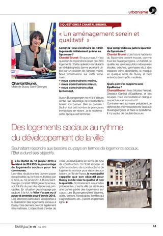 | N° 175 - mai 2015 13
urbanisme
Des logements sociaux au rythme
du développement de la ville
Souhaitant répondre aux besoins du pays en termes de logements sociaux,
l’Etat a durci ses objectifs.
« Un aménagement serein et
qualitatif  »
Comptez-vous construire les 4500
logements initialement prévus au
Sycomore ?
Chantal Brunel : En aucun cas, il n’est
questiondereprendreleprojetde4500
logements ! Cette opération conduirait à
un véritable ghetto (terme pourtant uti-
lisé par un soutien de l’ancien maire).
Nous construirons sur cette zone,
mais :
• nous construirons moins,
• nous construirons mieux,
• nous construirons plus
lentement.
Aucun Buxangeorgien ne m’a d’ailleurs
confié que davantage de constructions
feraient son bonheur. Bien au contraire !
Seul un tout petit nombre de promoteurs
immobiliers en rêvent. Je le réaffirme :
cette époque est terminée !
Que comprendra au juste le quartier
du Sycomore ?
Chantal Brunel : Les futurs habitants
du Sycomore doivent trouver, comme
tous les Buxangeorgiens, un habitat de
qualité, les services publics nécessaires
(écoles, crèches, gymnases etc.), des
espaces verts abondants, la marque
en quelque sorte de Bussy, et bien
entendu des impôts modérés.
Quels sont vos rapports avec
EpaMarne ?
Chantal Brunel : Avec Nicolas Ferrand,
Directeur Général d’EpaMarne, et ses
équipes, nous avons établi un dialogue
respectueux et constructif.
Contrairement au maire précédent, je
défends les mêmes positions face aux
Buxangeorgiens et face à EpaMarne.
Il n’y a plus de double discours.
3 QUESTIONS À CHANTAL BRUNEL
Chantal Brunel,
Maire de Bussy Saint-Georges
La loi Duflot du 18 janvier 2013 a
relevé de 20 à 25% le pourcentage
de logements sociaux pour les
communes.
Les villes récalcitrantes doivent payer
des pénalités qui ont été multipliées par
5. Ainsi, au 1er janvier 2014, Bussy Saint-
Georges comptait 1988 logements sociaux,
soit 19.9% du parc des résidences prin-
cipales. En situation de rattrapage par
rapport à la loi, la Ville n’a pas eu à
payer d’amende pour l’année 2015.
Une attention particulière sera portée à
la réalisation des logements sociaux à
Bussy. Ces derniers devront également
être maîtrisés. L’objectif est d’éviter de
créer un déséquilibre en terme de type
de construction. Si l’Etat impose un
rythme soutenu de constructions de
logements sociaux pour répondre aux
besoins de l’Ile-de-France, la municipalité
rappelle que son objectif pour
Bussy est de viser la qualité et non
la quantité. Contrairement aux années
précédentes, c’est la ville qui attribuera
une bonne partie des logements so-
ciaux. Les Buxangeorgiens (jeunes,
actifs, seniors, handicapés, familles qui
s’agrandissent, etc...) seront en première
ligne.
 