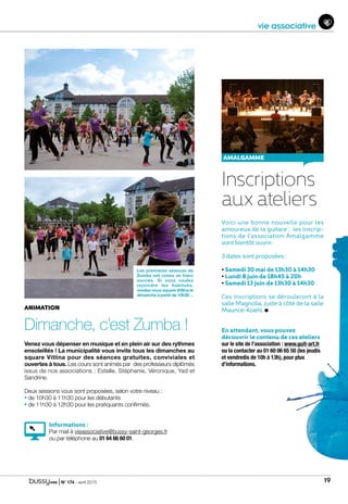 | N° 174 - avril 2015 19
AMALGAMME
ANIMATION
Dimanche, c’est Zumba !
Venez vous dépenser en musique et en plein air sur des rythmes
ensoleillés ! La municipalité vous invite tous les dimanches au
square Vitlina pour des séances gratuites, conviviales et
ouvertes à tous. Les cours sont animés par des professeurs diplômés
issus de nos associations : Estelle, Stéphanie, Véronique, Yad et
Sandrine.
Deux sessions vous sont proposées, selon votre niveau :
• de 10h30 à 11h30 pour les débutants
• de 11h30 à 12h30 pour les pratiquants confirmés.
Informations :
Par mail à vieassociative@bussy-saint-georges.fr
ou par téléphone au 01 64 66 60 01.
Inscriptions
aux ateliers
Voici une bonne nouvelle pour les
amoureux de la guitare : les inscrip-
tions de l’association Amalgamme
vont bientôt ouvrir.
3 dates sont proposées :
• Samedi 30 mai de 13h30 à 14h30
• Lundi 8 juin de 18h45 à 20h
• Samedi 13 juin de 13h30 à 14h30
Ces inscriptions se dérouleront à la
salle Magnolia, juste à côté de la salle
Maurice-Koehl.
En attendant, vous pouvez
découvrir le contenu de ces ateliers
sur le site de l’association : www.guit-art.fr
ou la contacter au 01 60 06 65 50 (les jeudis
et vendredis de 10h à 13h), pour plus
d’informations.
Les premières séances de
Zumba ont connu un franc
succès. Si vous voulez
rejoindre les habitués,
rendez-vous square Vitlina le
dimanche à partir de 10h30…
vie associative
 