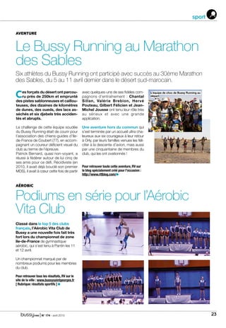 | N° 174 - avril 2015 23
Ces forçats du désert ont parcou-
ru près de 250km et emprunté
des pistes sablonneuses et caillou-
teuses, des dizaines de kilomètres
de dunes, des oueds, des lacs as-
séchés et six djebels très acciden-
tés et abrupts.
Le challenge de cette équipe soudée
du Bussy Running était de courir pour
l’association des chiens-guides d’Ile-
de-France de Coubert (77), en accom-
pagnant un coureur déficient visuel du
club au terme de l’épreuve.
Patrick Bernard, quasi non-voyant, a
réussi à fédérer autour de lui cinq de
ses amis pour ce défi. Récidiviste (en
2010, il avait déjà bouclé son premier
MDS), il avait à cœur cette fois de partir
avec quelques-uns de ses fidèles com-
pagnons d’entraînement : Chantal
Sillan, Valérie Brebion, Hervé
Pouteau, Gilbert Félicien et Jean-
Michel Jousse ont tenu leur rôle très
au sérieux et avec une grande
application.
Une aventure hors du commun qui
s’est terminée par un accueil ultra cha-
leureux aux six courageux à leur retour
à Orly, par leurs familles venues les féli-
citer à la descente d’avion, mais aussi
par une cinquantaine de membres du
club, qui les ont ovationnés !
Pour retrouver toute cette aventure, RV sur
le blog spécialement créé pour l’occasion :
http://www.rttblog.com/
Six athlètes du Bussy Running ont participé avec succès au 30ème Marathon
des Sables, du 5 au 11 avril dernier dans le désert sud-marocain.
Le Bussy Running au Marathon
des Sables
AVENTURE
sport
AÉROBIC
Podiums en série pour l’Aérobic
Vita Club
Classé dans le top 5 des clubs
français, l’Aérobic Vita Club de
Bussy a une nouvelle fois fait très
fort lors du championnat de zone
Ile-de-France de gymnastique
aérobic, qui s’est tenu à Pantin les 11
et 12 avril.
Un championnat marqué par de
nombreux podiums pour les membres
du club.
Pour retrouver tous les résultats, RV sur le
site de la ville : www.bussysaintgeorges.fr
[ Rubrique: résultats sportifs ]
L’équipe de choc de Bussy Running au
départ
 