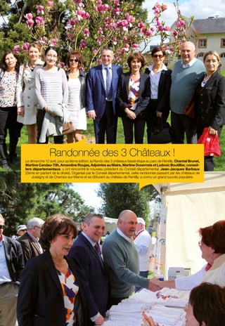 24
en images
Randonnée des 3 Châteaux !
Le dimanche 12 avril, pour sa 8ème édition, la Rando des 3 châteaux faisait étape au parc de Rentilly. Chantal Brunel,
Martine Candau-Tilh, Amandine Roujas, Adjointes au Maire, Martine Duvernois et Ludovic Boutillier, conseil-
lers départementaux, y ont rencontré le nouveau président du Conseil départemental, Jean-Jacques Barbaux
(2ème en partant de la droite). Organisé par le Conseil départemental, cette randonnée passant par les châteaux de
Jossigny et de Champs-sur-Marne et se clôturant au château de Rentilly, a connu un grand succès populaire.
 