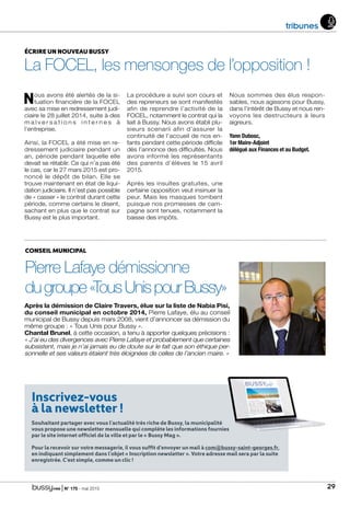 | N° 175 - mai 2015 29
Inscrivez-vous
à la newsletter !
Souhaitant partager avec vous l’actualité très riche de Bussy, la municipalité
vous propose une newsletter mensuelle qui complète les informations fournies
par le site internet officiel de la ville et par le « Bussy Mag ».
Pour la recevoir sur votre messagerie, il vous suffit d’envoyer un mail à com@bussy-saint-georges.fr,
en indiquant simplement dans l’objet « Inscription newsletter ». Votre adresse mail sera par la suite
enregistrée. C’est simple, comme un clic !
tribunes
ÉCRIRE UN NOUVEAU BUSSY
La FOCEL, les mensonges de l’opposition !
Nous avons été alertés de la si-
tuation financière de la FOCEL
avec sa mise en redressement judi-
ciaire le 28 juillet 2014, suite à des
m a l v e r s a t i o n s i n t e r n e s à
l’entreprise.
Ainsi, la FOCEL a été mise en re-
dressement judiciaire pendant un
an, période pendant laquelle elle
devait se rétablir. Ce qui n’a pas été
le cas, car le 27 mars 2015 est pro-
noncé le dépôt de bilan. Elle se
trouve maintenant en état de liqui-
dation judiciaire. Il n’est pas possible
de « casser » le contrat durant cette
période, comme certains le disent,
sachant en plus que le contrat sur
Bussy est le plus important.
La procédure a suivi son cours et
des repreneurs se sont manifestés
afin de reprendre l’activité de la
FOCEL, notamment le contrat qui la
liait à Bussy. Nous avons établi plu-
sieurs scenarii afin d’assurer la
continuité de l’accueil de nos en-
fants pendant cette période difficile
dès l’annonce des difficultés. Nous
avons informé les représentants
des parents d’élèves le 15 avril
2015.
Après les insultes gratuites, une
certaine opposition veut insinuer la
peur. Mais les masques tombent
puisque nos promesses de cam-
pagne sont tenues, notamment la
baisse des impôts.
Nous sommes des élus respon-
sables, nous agissons pour Bussy,
dans l’intérêt de Bussy et nous ren-
voyons les destructeurs à leurs
aigreurs.
Yann Dubosc,
1er Maire-Adjoint
délégué aux Finances et au Budget.
CONSEIL MUNICIPAL
Pierre Lafaye démissionne
dugroupe«TousUnispourBussy»
Après la démission de Claire Travers, élue sur la liste de Nabia Pisi,
du conseil municipal en octobre 2014, Pierre Lafaye, élu au conseil
municipal de Bussy depuis mars 2008, vient d’annoncer sa démission du
même groupe : « Tous Unis pour Bussy ».
Chantal Brunel, à cette occasion, a tenu à apporter quelques précisions :
« J’ai eu des divergences avec Pierre Lafaye et probablement que certaines
subsistent, mais je n’ai jamais eu de doute sur le fait que son éthique per-
sonnelle et ses valeurs étaient très éloignées de celles de l’ancien maire. »
 