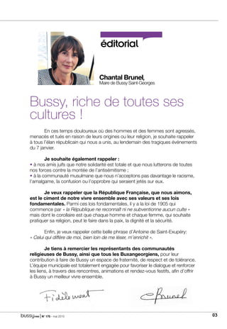 | N° 175 - mai 2015 03
éditorial
Chantal Brunel,
Maire de Bussy Saint-Georges
Bussy, riche de toutes ses
cultures !
	 En ces temps douloureux où des hommes et des femmes sont agressés,
menacés et tués en raison de leurs origines ou leur religion, je souhaite rappeler
à tous l’élan républicain qui nous a unis, au lendemain des tragiques événements
du 7 janvier.
	 Je souhaite également rappeler :
• à nos amis juifs que notre solidarité est totale et que nous lutterons de toutes
nos forces contre la montée de l’antisémitisme ;
• à la communauté musulmane que nous n’acceptons pas davantage le racisme,
l’amalgame, la confusion ou l’opprobre qui seraient jetés sur eux.
	 Je veux rappeler que la République Française, que nous aimons,
est le ciment de notre vivre ensemble avec ses valeurs et ses lois
fondamentales. Parmi ces lois fondamentales, il y a la loi de 1905 qui
commence par « la République ne reconnaît ni ne subventionne aucun culte »
mais dont le corollaire est que chaque homme et chaque femme, qui souhaite
pratiquer sa religion, peut le faire dans la paix, la dignité et la sécurité.
	 Enfin, je veux rappeler cette belle phrase d’Antoine de Saint-Exupéry:
« Celui qui diffère de moi, bien loin de me léser, m’enrichit ».
	 Je tiens à remercier les représentants des communautés
religieuses de Bussy, ainsi que tous les Buxangeorgiens, pour leur
contribution à faire de Bussy un espace de fraternité, de respect et de tolérance.
L’équipe municipale est totalement engagée pour favoriser le dialogue et renforcer
les liens, à travers des rencontres, animations et rendez-vous festifs, afin d’offrir
à Bussy un meilleur vivre ensemble.
 