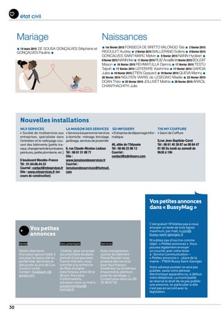 30
état civil
Mariage
•14 mars 2015 DE SOUSA GONÇALVES Stéphane et
GONÇALVES Pauline •
Naissances
•1er février 2015 FONSECA DE BRITTO VALONGO Taïs • 2 février 2015
RIGOULET Audrey• 2 février 2015 WALLERAND Solène• 8 février 2015
GONCALVES SAINT-MARC Melvin • 9 février 2015 NANN Hyoleen •
9février2015NANNIkki•11février2015RUIZ Anaëlle11février2015BOLEAT
Mason •16 février 2015 REHMATULLA Djenna •17 février 2015 TESTU
Talyah •17 février 2015 LEFEBVRE Kashmira •17 février 2015 GARCIA
Jules •18 février 2015 ETIEN Gaspard •19 février 2015 QUEVA Manny •
20 février 2015 NGUYEN VIARIS de LESEGNO Maelie •23 février 2015
DOAN Théo •25 février 2015 JOLLIVET Mathis •28 février 2015 ARACIL
CHANTHACHITH Julia
Vospetitesannonces
dans« BussyMag »
C’est gratuit ! N’hésitez pas à nous
envoyer un texte de trois lignes
maximum, par mail, à com@
bussy-saint-georges. fr
N’oubliez pas d’inscrire comme
objet : « Petites annonces ». Vous
pouvez également envoyer
un courrier avec votre texte
à : Service Communication –
« Petites annonces » - place de la
mairie - 77600 Bussy Saint-Georges
Votre adresse postale ne sera pas
publiée, seule votre adresse
électronique apparaîtra ou, à défaut,
votre téléphone. La municipalité
se réserve le droit de ne pas publier
une annonce, en particulier si elle
n’est pas en accord avec la
législation.
Nouvelles installations
MLV SERVICES
• Société de multiservices aux
entreprises, spécialisée dans
l’entretien et le nettoyage cou-
rant des bâtiments (petits tra-
vaux,changementdeluminaires,
peintures,petiteplomberie,etc.)
9 boulevard Mendès-France
Tél : 01.64.66.44.33
Courriel : contact@mlvservices.fr
Site : www.mlvservices.fr (en
cours de construction)
LA MAISON DES SERVICES
•Servicesàlapersonne/services
à domicile : ménage, bricolage,
jardinage,servicesdeproximité
6, rue Claude-Nicolas-Ledoux
Tél : 06 61 51 88 71
Site :
www.lamaisondesservices.fr
Courriel :
lamaisondesservices@hotmail.
com
SD INFOSERV
•Entreprisededépannageinfor-
matique
46, allée de l’Odyssée
Tél : 06 66 22 86 13
Courriel :
contact@sdinfoserv.com
THI MY COIFFURE
• SalondeCoiffure
9,rue Jean-Baptiste-Corot
Tél : 06 61 45 39 87 ou 09 84 47
81 60 Du lundi au samedi de
9h30 à 19h
Vos petites
annonces
Vente
Vends vêtements
d’occasion garçon taille 3
ans pour la saison été en
parfait état, des livres et
des jouets au prix de 1 ou
2 euros l’unité.
Contact : boddaert.c@
gmail.com
Documentaire
Cinéma : pour un projet
documentaire étudiant,
portrait d’une jeunesse
France-Vietnam, nous
sommes à la recherche
de filles d’origine
indochinoise, entre 16 et
26 ans. Pour plus
d’informations,
adressez-nous un mail à :
sylvainmontoya@
hotmail.fr
Services
Auto-entrepreneur :
ouvrier du bâtiment
Pascal Rouzier vous
propose des services
pour tous travaux
d’extérieur ou d’intérieur
(maçonnerie, peinture,
pose de carrelage...).
Contact pour devis au 06
32 38 67 25.
 
