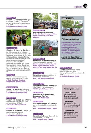 | N° 175 - mai 2015 07
agenda
Renseignements :
• Service Culturel :
Tél. 01 64 66 60 01
Courriel : culturel@
bussy-saint-georges.fr
• Médiathèque :
Tél. 01 64 67 47 00
Courriel : mediatheque@
bussy-saint-georges.fr
• Conservatoire
Jean-Sébastien-Bach :
Tél. 01 60 21 36 00
Courriel : musbussy@
marneetgondoire.fr
SAMEDI 6 JUIN
Concert « Le palais de Cristal » par
l’Harmonie « Cadets », percussion,
danse, narration par le conservatoire
J.-S. Bach				
A 20h30 • Eglise St-Georges • Gratuit
DIMANCHE 7 JUIN
Marathon de Marne-et-Gondoire
La 11ème édition de ce Marathon
passera comme de coutume par notre
ville. Le départ et l’arrivée de la course
s’effectuent dans le parc de Rentilly.
Le samedi soir, rendez-vous pour une
Pasta Party avec course aux
flambeaux et feux d’artifice.
Le dimanche, un village sera installé.
Course enfants, course élite dans le
parc et animations seront organisées.
Il y aura également un concours de
déguisements avec récompenses à la
clé !
JEUDI 11 JUIN
Concert des classes de cordes
pincées, percussions, accordéon		
A 19h30 • Salle Victor-Hugo de la
Médiathèque de l’Europe • Gratuit
VENDREDI 12 JUIN
Concert de la chorale « Cantabile
pizzicato » du conservatoire J.-S. Bach
A 20h30 • Eglise St-Georges • Gratuit
SAMEDI 13 JUIN
Concert « So Swing ! » par la Maîtrise
des « Petits Buxangeorgiens » du
conservatoire J.-S. Bach 			
A 16h • Eglise St-Georges • Gratuit
SAMEDI 13 JUIN
Concert de l’Harmonie « Juniors » et
des Cordes « Cadets » du
Conservatoire J.-S. Bach			
A 20h30 • Eglise St-Georges • Gratuit
DIMANCHE 14 JUIN
Vide-greniers du centre-ville		
De 8h à 18h • Grand’Place, square Vitlina,
avenue du Général-de-Gaulle et rues
adjacentes
DIMANCHE 14 JUIN
Randonnée de marche nordique
(10km) organisée par le BSGA		
Echauffement collectif à 9h15 • Départ de
Michel-Jazy à 9h30 • Remise des prix à
11h15 Parc de la Brosse et étang de la Loy.
VENDREDI 19 JUIN
Concert de guitares des élèves de
l’association Amalgamme 			
A 20h • Salle Maurice-Koehl • Gratuit
VENDREDI 19 JUIN
Concert de la chorale adultes « En
Plain-Chant ! » du conservatoire		
A 20h30• Eglise St-Georges • Gratuit
SAMEDI 20 JUIN
Spectacle de fin d’année de la
Compagnie Flac Floc			
A 18h • Salle Maurice-Koehl
SAMEDI 20 JUIN
Concert de Musique de Chambre
par les élèves du Conservatoire J.-S.
Bach					
A 15h • Médiathèque de l’Europe • Gratuit
SAMEDI 20 JUIN
Concert de la Grande Harmonie du
Conservatoire J.-S. Bach			
A 19h • Esplanade du golf • Gratuit
DIMANCHE 28 JUIN
« Orféo » de Monteverdi par les
départements baroque et
chorégraphique du Conservatoire J.-S.
Bach					
A 19h • Eglise St-Georges • Gratuit
DIMANCHE 21 JUIN
Fête de la musique
Le dimanche 21 juin, le square
Vitlina accueillera dès 15h de
multiples artistes bien
déterminés à célébrer la
musique ! Et comme l’année
dernière, un barbecue géant
sera organisé par la
municipalité. Venez nombreux !
A partir de 15h • Square Vitlina •
Toutes les animations sont gratuites.
 